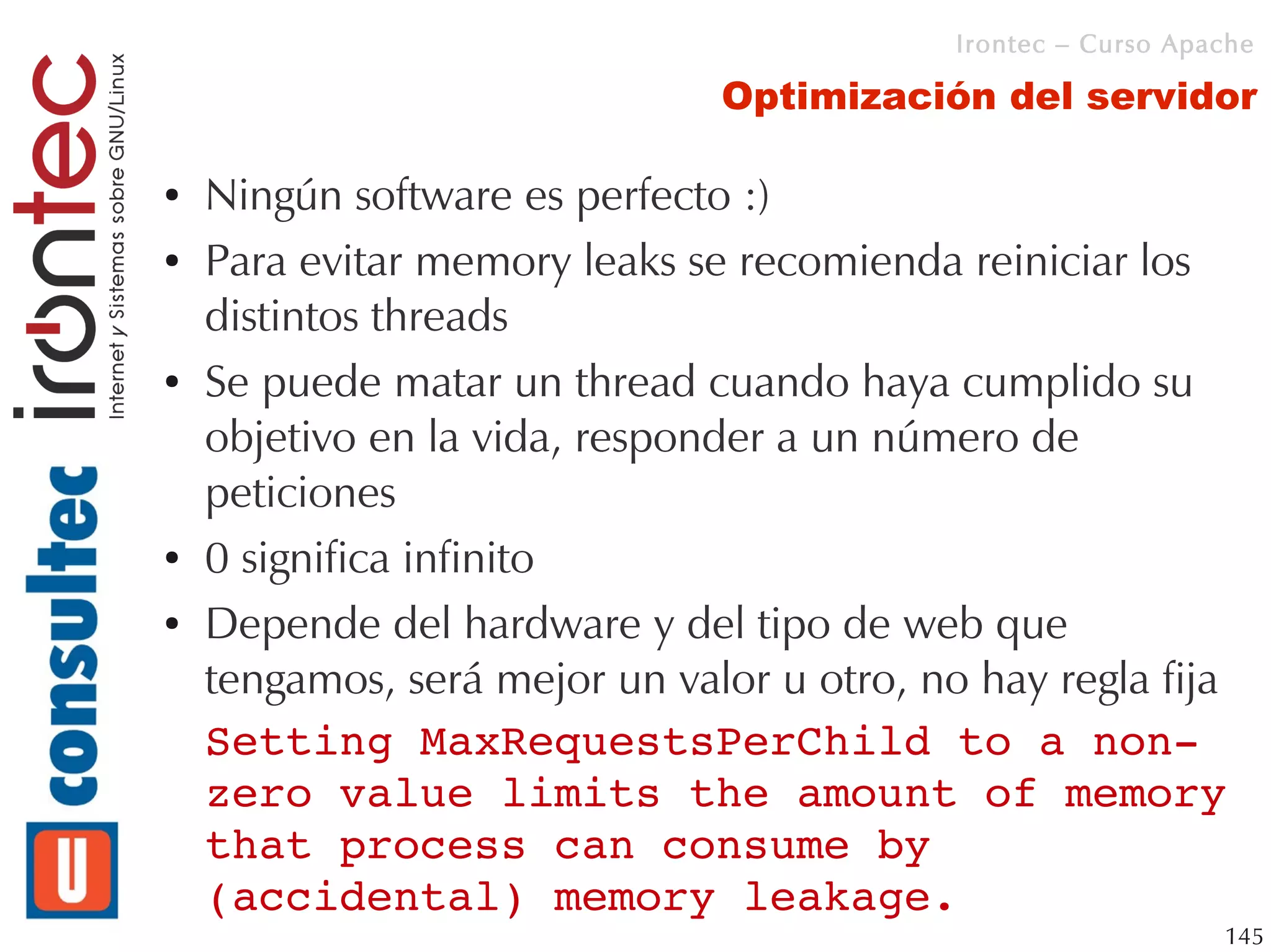 Irontec – Curso Apache

                               Optimización del servidor

●   Ningún software es perfecto :)
●   Para evitar memory leaks se recomienda reiniciar los
    distintos threads
●   Se puede matar un thread cuando haya cumplido su
    objetivo en la vida, responder a un número de
    peticiones
●   0 significa infinito
●   Depende del hardware y del tipo de web que
    tengamos, será mejor un valor u otro, no hay regla fija
    Setting MaxRequestsPerChild to a non­
    zero value limits the amount of memory 
    that process can consume by 
    (accidental) memory leakage.
                                                              145
 