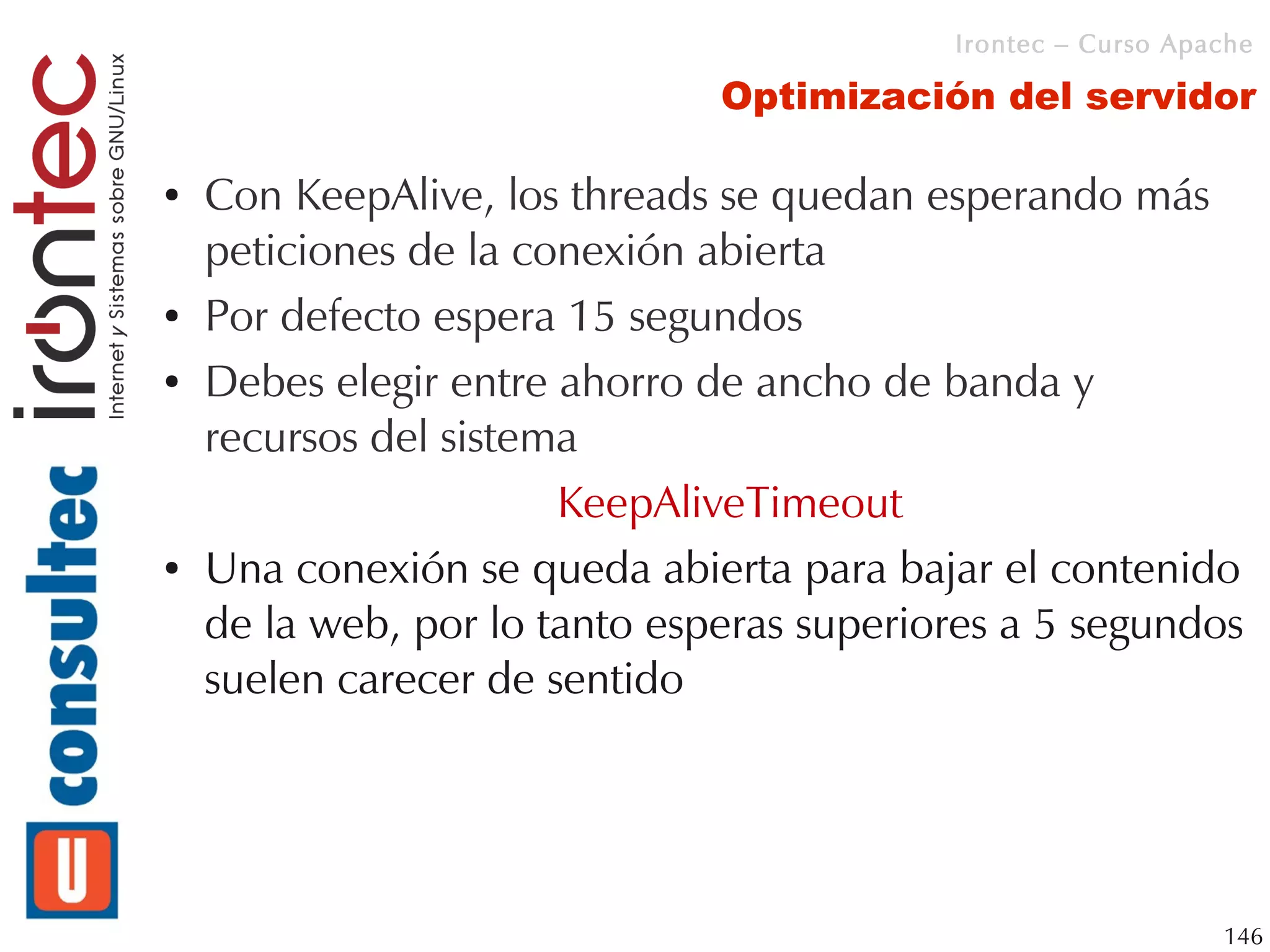 Irontec – Curso Apache

                               Optimización del servidor

●   Con KeepAlive, los threads se quedan esperando más
    peticiones de la conexión abierta
●   Por defecto espera 15 segundos
●   Debes elegir entre ahorro de ancho de banda y
    recursos del sistema
                       KeepAliveTimeout
●   Una conexión se queda abierta para bajar el contenido
    de la web, por lo tanto esperas superiores a 5 segundos
    suelen carecer de sentido




                                                              146
 