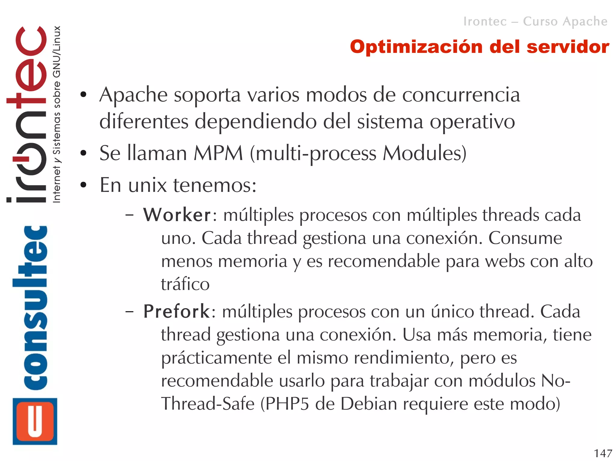 Irontec – Curso Apache

                                  Optimización del servidor

●   Apache soporta varios modos de concurrencia
    diferentes dependiendo del sistema operativo
●   Se llaman MPM (multi-process Modules)
●   En unix tenemos:
      –   Worker: múltiples procesos con múltiples threads cada
            uno. Cada thread gestiona una conexión. Consume
            menos memoria y es recomendable para webs con alto
            tráfico
      –   Prefork: múltiples procesos con un único thread. Cada
            thread gestiona una conexión. Usa más memoria, tiene
            prácticamente el mismo rendimiento, pero es
            recomendable usarlo para trabajar con módulos No-
            Thread-Safe (PHP5 de Debian requiere este modo)

                                                                   147
 