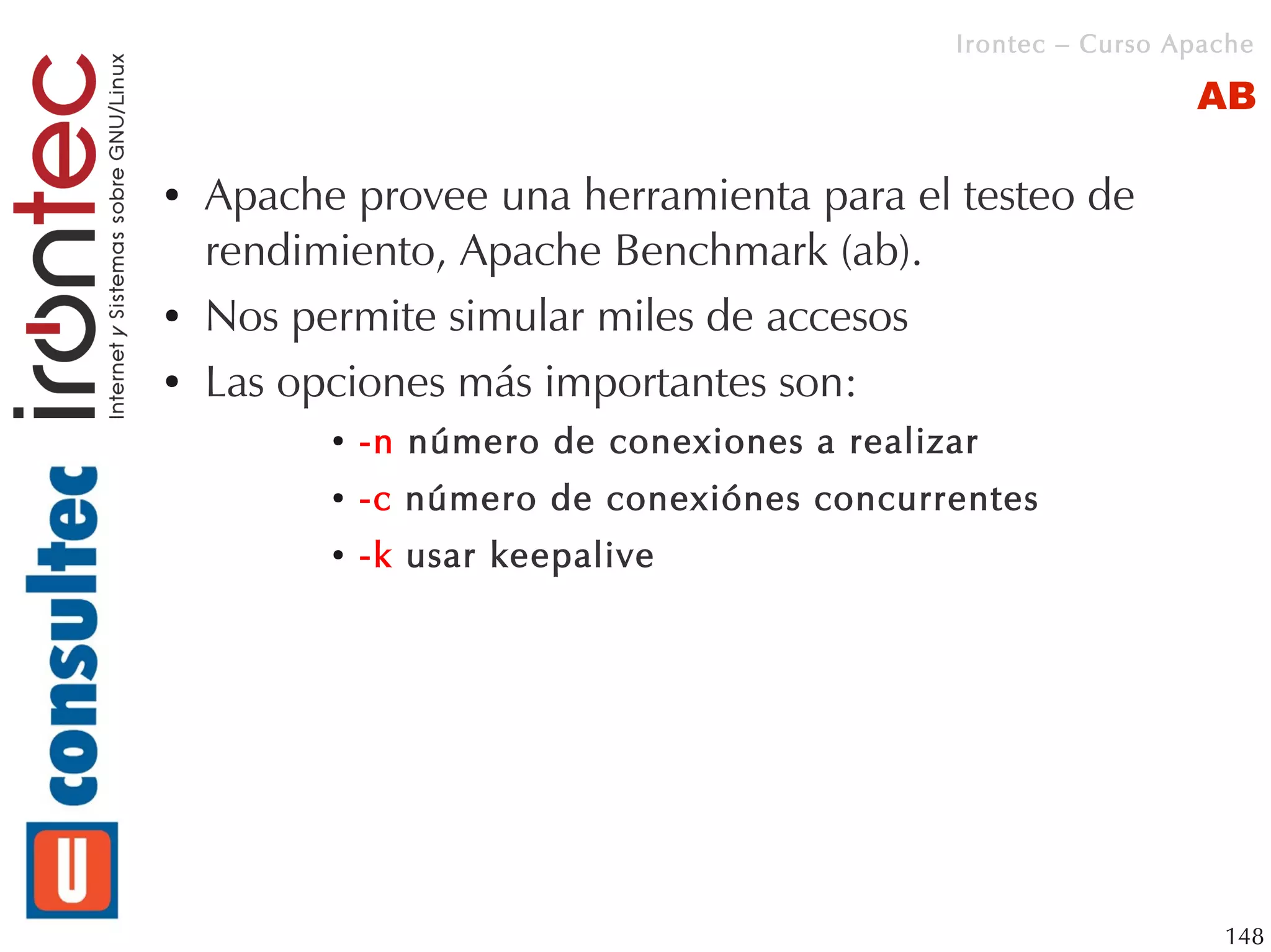 Irontec – Curso Apache

                                                               AB

●   Apache provee una herramienta para el testeo de
    rendimiento, Apache Benchmark (ab).
●   Nos permite simular miles de accesos
●   Las opciones más importantes son:
          ●   -n número de conexiones a realizar
          ●   -c número de conexiónes concurrentes
          ●   -k usar keepalive




                                                                 148
 