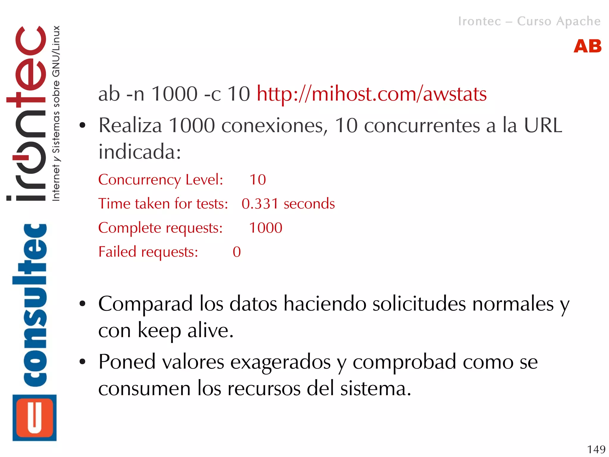 Irontec – Curso Apache

                                                           AB

    ab -n 1000 -c 10 http://mihost.com/awstats
●   Realiza 1000 conexiones, 10 concurrentes a la URL
    indicada:
    Concurrency Level:       10
    Time taken for tests: 0.331 seconds
    Complete requests:       1000
    Failed requests:     0


●   Comparad los datos haciendo solicitudes normales y
    con keep alive.
●   Poned valores exagerados y comprobad como se
    consumen los recursos del sistema.

                                                             149
 