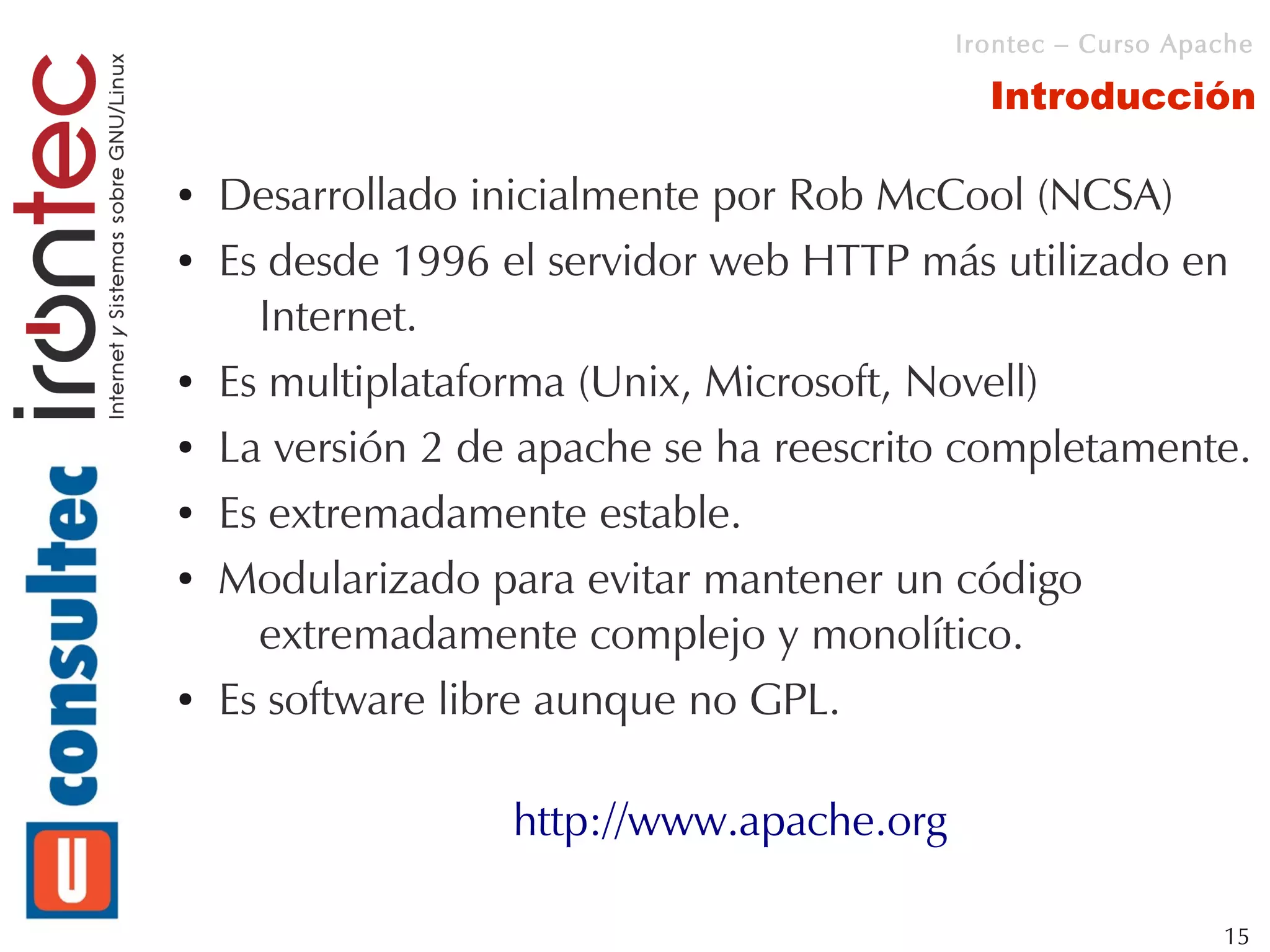 Irontec – Curso Apache

                                             Introducción

●   Desarrollado inicialmente por Rob McCool (NCSA)
●   Es desde 1996 el servidor web HTTP más utilizado en
      Internet.
●   Es multiplataforma (Unix, Microsoft, Novell)
●   La versión 2 de apache se ha reescrito completamente.
●   Es extremadamente estable.
●   Modularizado para evitar mantener un código
      extremadamente complejo y monolítico.
●   Es software libre aunque no GPL.

                   http://www.apache.org

                                                              15
 