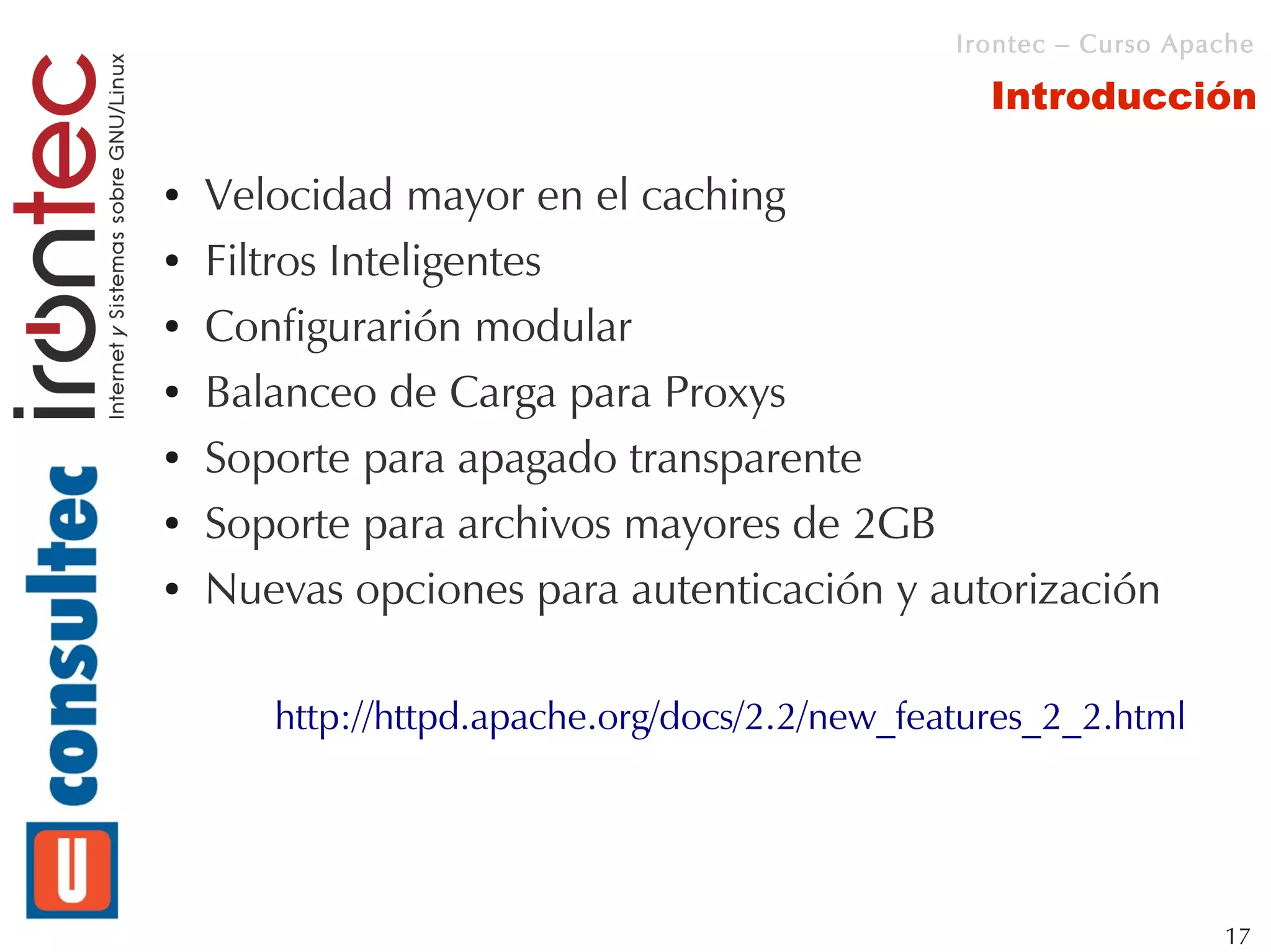 Irontec – Curso Apache

                                                 Introducción

●   Velocidad mayor en el caching
●   Filtros Inteligentes
●   Configurarión modular
●   Balanceo de Carga para Proxys
●   Soporte para apagado transparente
●   Soporte para archivos mayores de 2GB
●   Nuevas opciones para autenticación y autorización

       http://httpd.apache.org/docs/2.2/new_features_2_2.html




                                                                  17
 