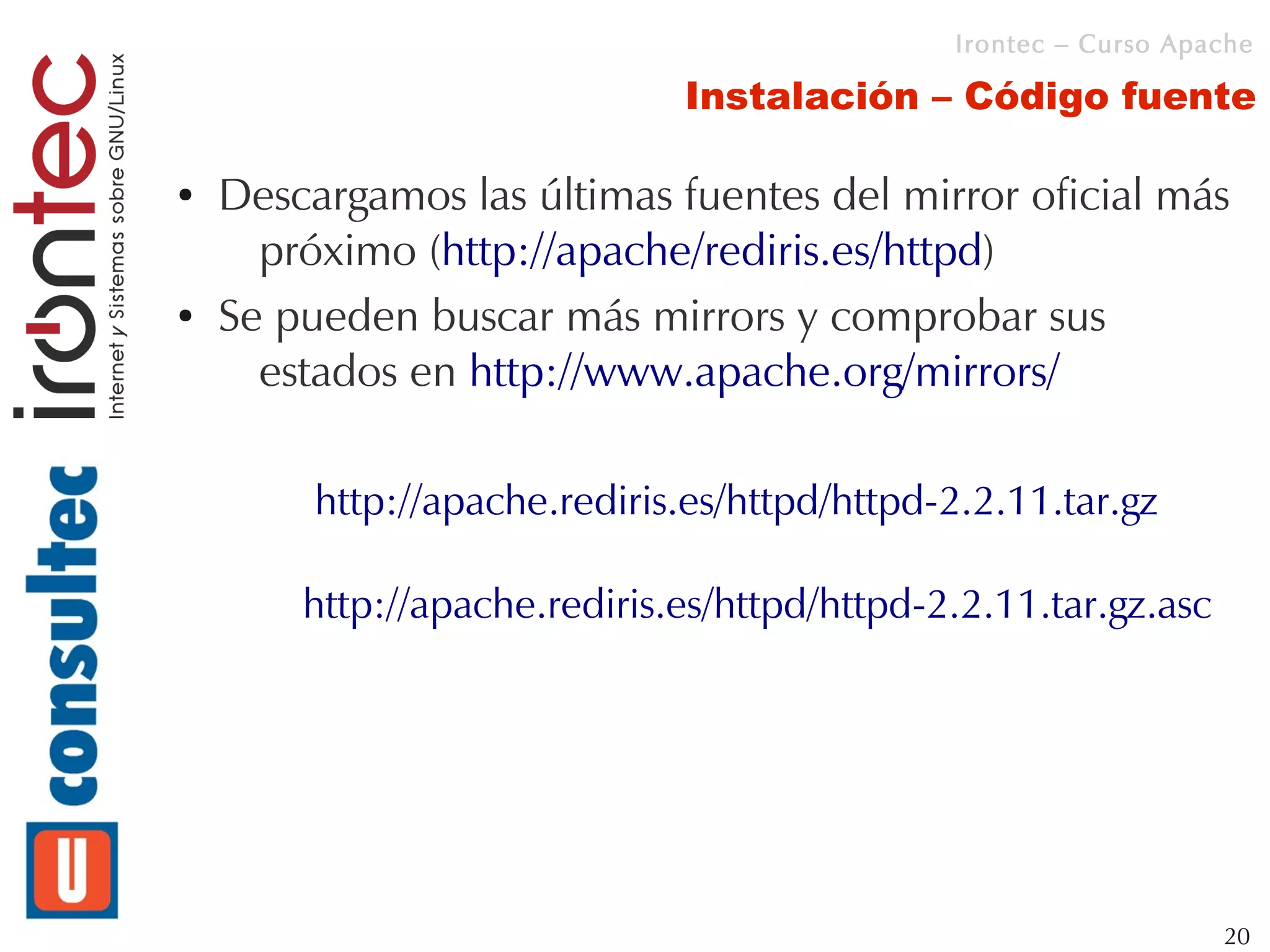 Irontec – Curso Apache

                              Instalación – Código fuente

●   Descargamos las últimas fuentes del mirror oficial más
      próximo (http://apache/rediris.es/httpd)
●   Se pueden buscar más mirrors y comprobar sus
      estados en http://www.apache.org/mirrors/

         http://apache.rediris.es/httpd/httpd-2.2.11.tar.gz

        http://apache.rediris.es/httpd/httpd-2.2.11.tar.gz.asc




                                                                 20
 