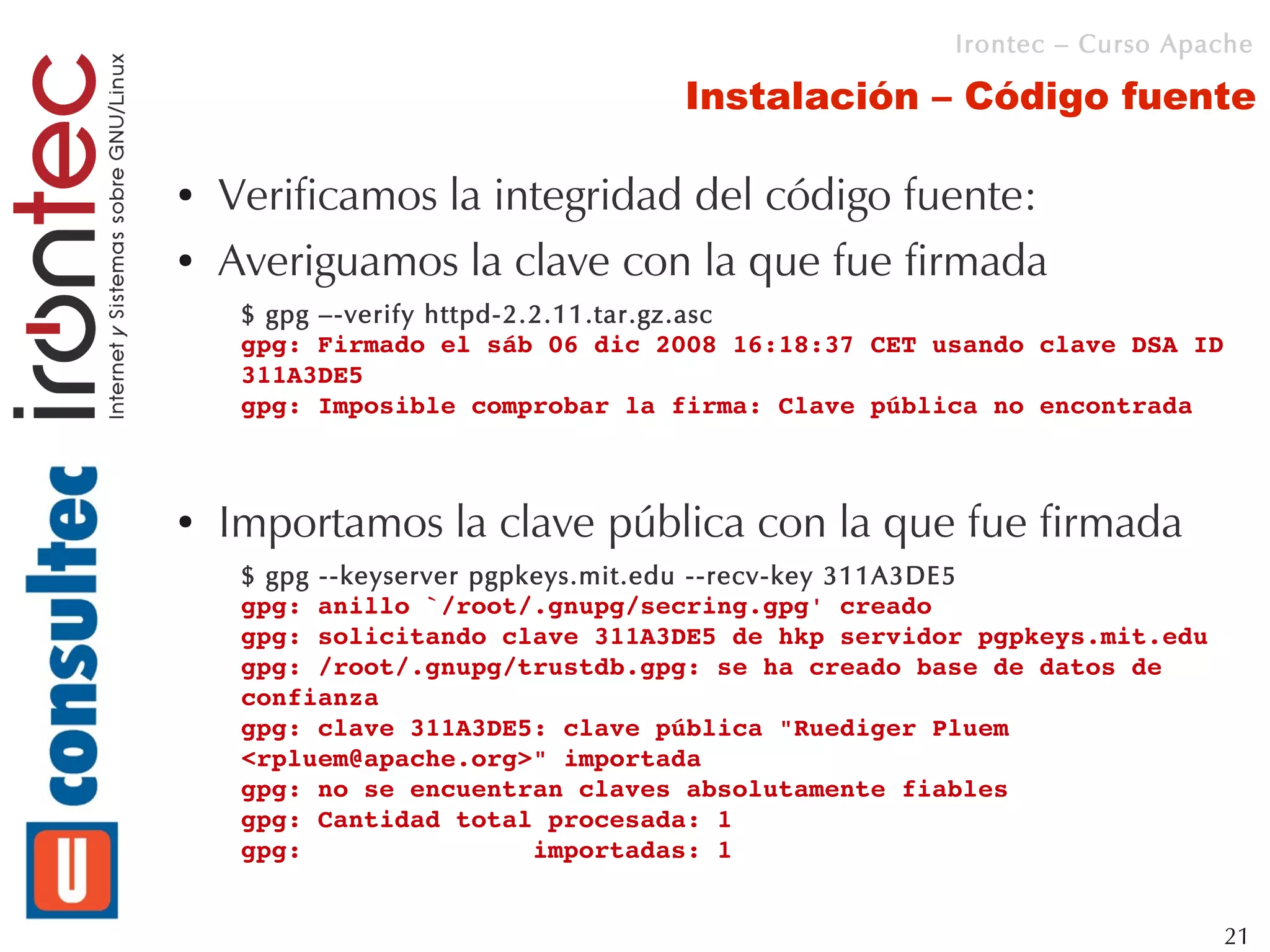 Irontec – Curso Apache

                                 Instalación – Código fuente

●   Verificamos la integridad del código fuente:
●   Averiguamos la clave con la que fue firmada
     $ gpg –-verify httpd-2.2.11.tar.gz.asc
     gpg: Firmado el sáb 06 dic 2008 16:18:37 CET usando clave DSA ID 
     311A3DE5
     gpg: Imposible comprobar la firma: Clave pública no encontrada



●   Importamos la clave pública con la que fue firmada
     $ gpg --keyserver pgpkeys.mit.edu --recv-key 311A3DE5
     gpg: anillo `/root/.gnupg/secring.gpg' creado
     gpg: solicitando clave 311A3DE5 de hkp servidor pgpkeys.mit.edu
     gpg: /root/.gnupg/trustdb.gpg: se ha creado base de datos de 
     confianza
     gpg: clave 311A3DE5: clave pública "Ruediger Pluem 
     <rpluem@apache.org>" importada
     gpg: no se encuentran claves absolutamente fiables
     gpg: Cantidad total procesada: 1
     gpg:               importadas: 1


                                                                       21
 