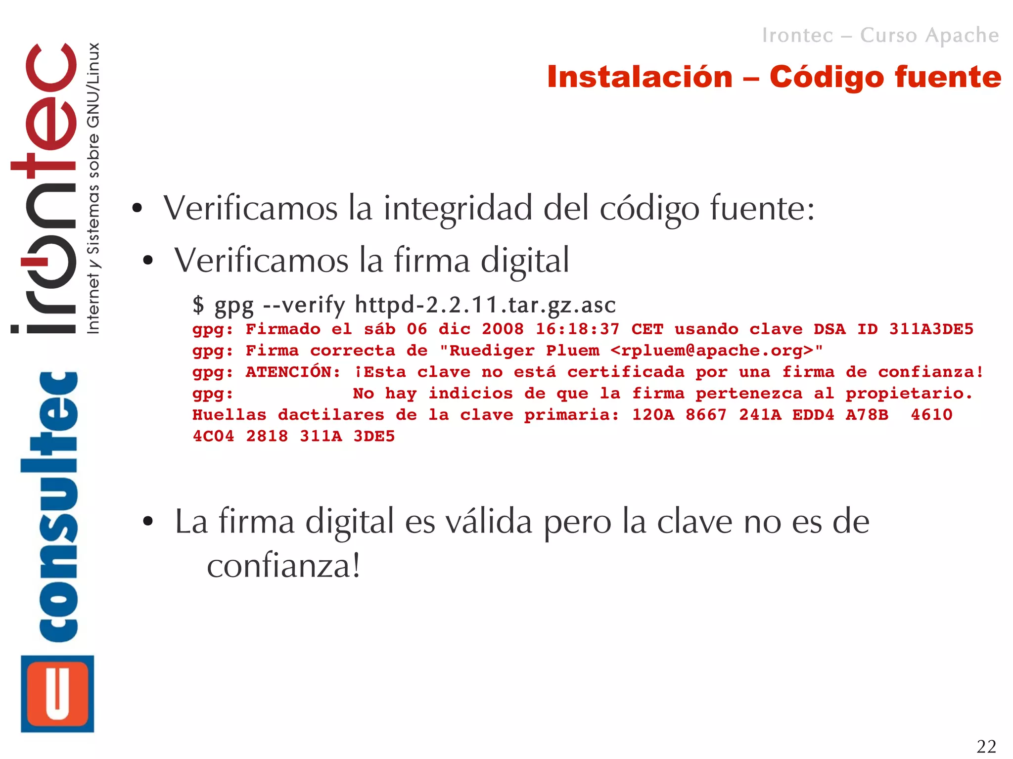 Irontec – Curso Apache

                                      Instalación – Código fuente



●Verificamos la integridad del código fuente:
● Verificamos la firma digital

     $ gpg --verify httpd-2.2.11.tar.gz.asc
     gpg: Firmado el sáb 06 dic 2008 16:18:37 CET usando clave DSA ID 311A3DE5
     gpg: Firma correcta de "Ruediger Pluem <rpluem@apache.org>"
     gpg: ATENCIÓN: ¡Esta clave no está certificada por una firma de confianza!
     gpg:           No hay indicios de que la firma pertenezca al propietario.
     Huellas dactilares de la clave primaria: 120A 8667 241A EDD4 A78B  4610 
     4C04 2818 311A 3DE5



●   La firma digital es válida pero la clave no es de
      confianza!



                                                                              22
 