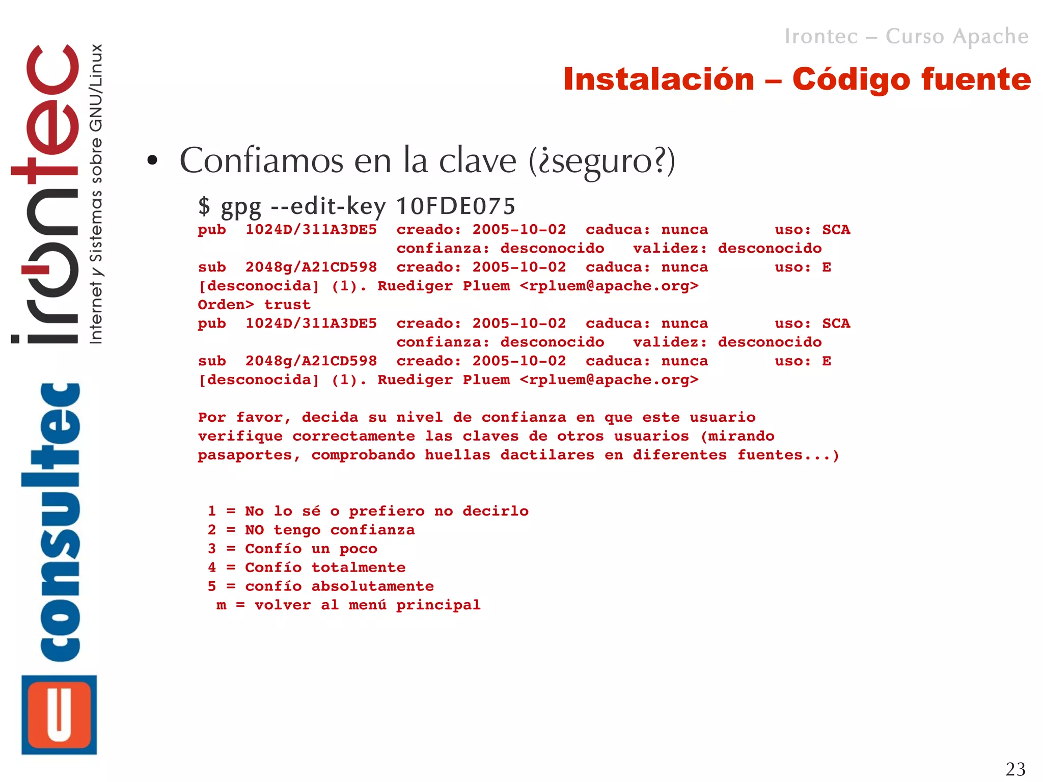 Irontec – Curso Apache

                                           Instalación – Código fuente

●   Confiamos en la clave (¿seguro?)
     $ gpg --edit-key 10FDE075
     pub  1024D/311A3DE5  creado: 2005­10­02  caduca: nunca       uso: SCA 
                          confianza: desconocido   validez: desconocido
     sub  2048g/A21CD598  creado: 2005­10­02  caduca: nunca       uso: E   
     [desconocida] (1). Ruediger Pluem <rpluem@apache.org>
     Orden> trust
     pub  1024D/311A3DE5  creado: 2005­10­02  caduca: nunca       uso: SCA 
                          confianza: desconocido   validez: desconocido
     sub  2048g/A21CD598  creado: 2005­10­02  caduca: nunca       uso: E   
     [desconocida] (1). Ruediger Pluem <rpluem@apache.org>

     Por favor, decida su nivel de confianza en que este usuario
     verifique correctamente las claves de otros usuarios (mirando
     pasaportes, comprobando huellas dactilares en diferentes fuentes...)


      1 = No lo sé o prefiero no decirlo
      2 = NO tengo confianza
      3 = Confío un poco
      4 = Confío totalmente
      5 = confío absolutamente
       m = volver al menú principal




                                                                                      23
 