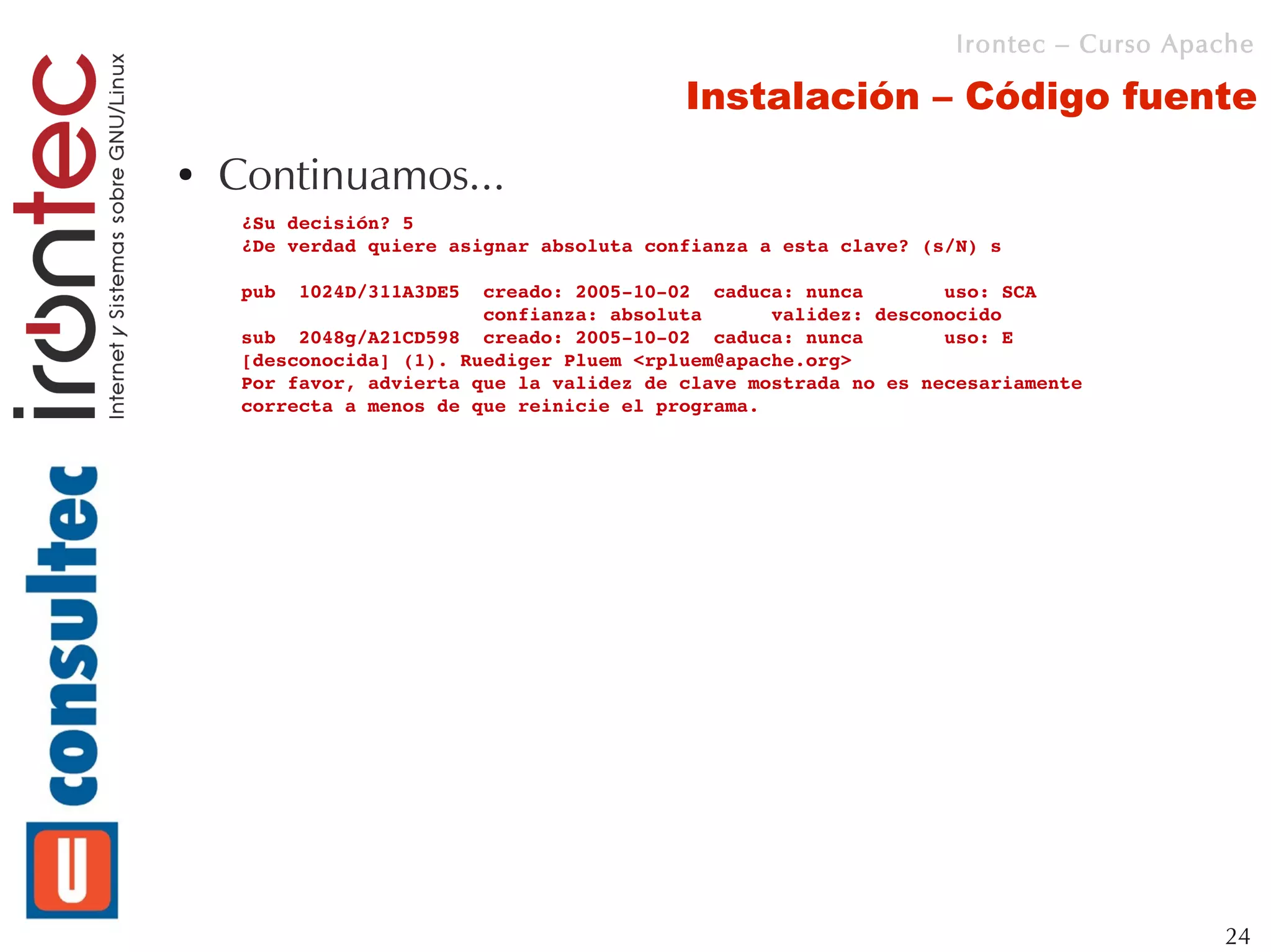 Irontec – Curso Apache

                                           Instalación – Código fuente
●   Continuamos...
     ¿Su decisión? 5
     ¿De verdad quiere asignar absoluta confianza a esta clave? (s/N) s

     pub  1024D/311A3DE5  creado: 2005­10­02  caduca: nunca       uso: SCA 
                          confianza: absoluta      validez: desconocido
     sub  2048g/A21CD598  creado: 2005­10­02  caduca: nunca       uso: E   
     [desconocida] (1). Ruediger Pluem <rpluem@apache.org>
     Por favor, advierta que la validez de clave mostrada no es necesariamente
     correcta a menos de que reinicie el programa.




                                                                                      24
 