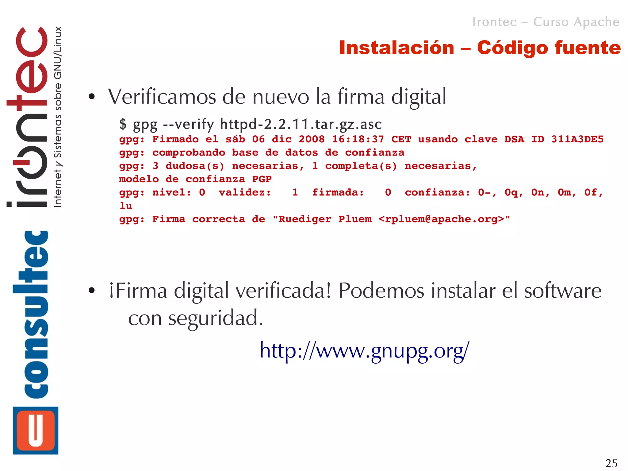 Irontec – Curso Apache

                                      Instalación – Código fuente

●   Verificamos de nuevo la firma digital
     $ gpg --verify httpd-2.2.11.tar.gz.asc
     gpg: Firmado el sáb 06 dic 2008 16:18:37 CET usando clave DSA ID 311A3DE5
     gpg: comprobando base de datos de confianza
     gpg: 3 dudosa(s) necesarias, 1 completa(s) necesarias,
     modelo de confianza PGP
     gpg: nivel: 0  validez:   1  firmada:   0  confianza: 0­, 0q, 0n, 0m, 0f, 
     1u
     gpg: Firma correcta de "Ruediger Pluem <rpluem@apache.org>"




●   ¡Firma digital verificada! Podemos instalar el software
      con seguridad.
                     http://www.gnupg.org/



                                                                              25
 