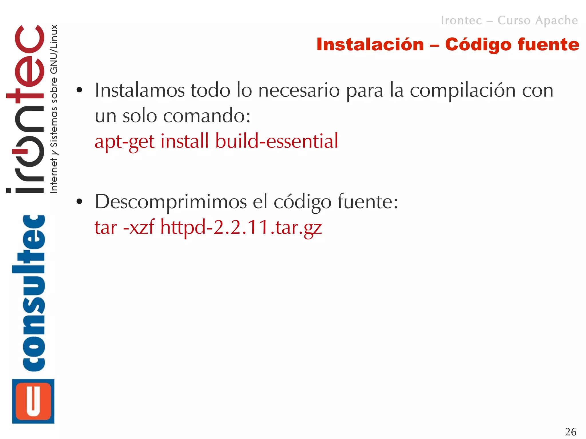 Irontec – Curso Apache

                             Instalación – Código fuente

●   Instalamos todo lo necesario para la compilación con
    un solo comando:
    apt-get install build-essential

●   Descomprimimos el código fuente:
    tar -xzf httpd-2.2.11.tar.gz




                                                              26
 