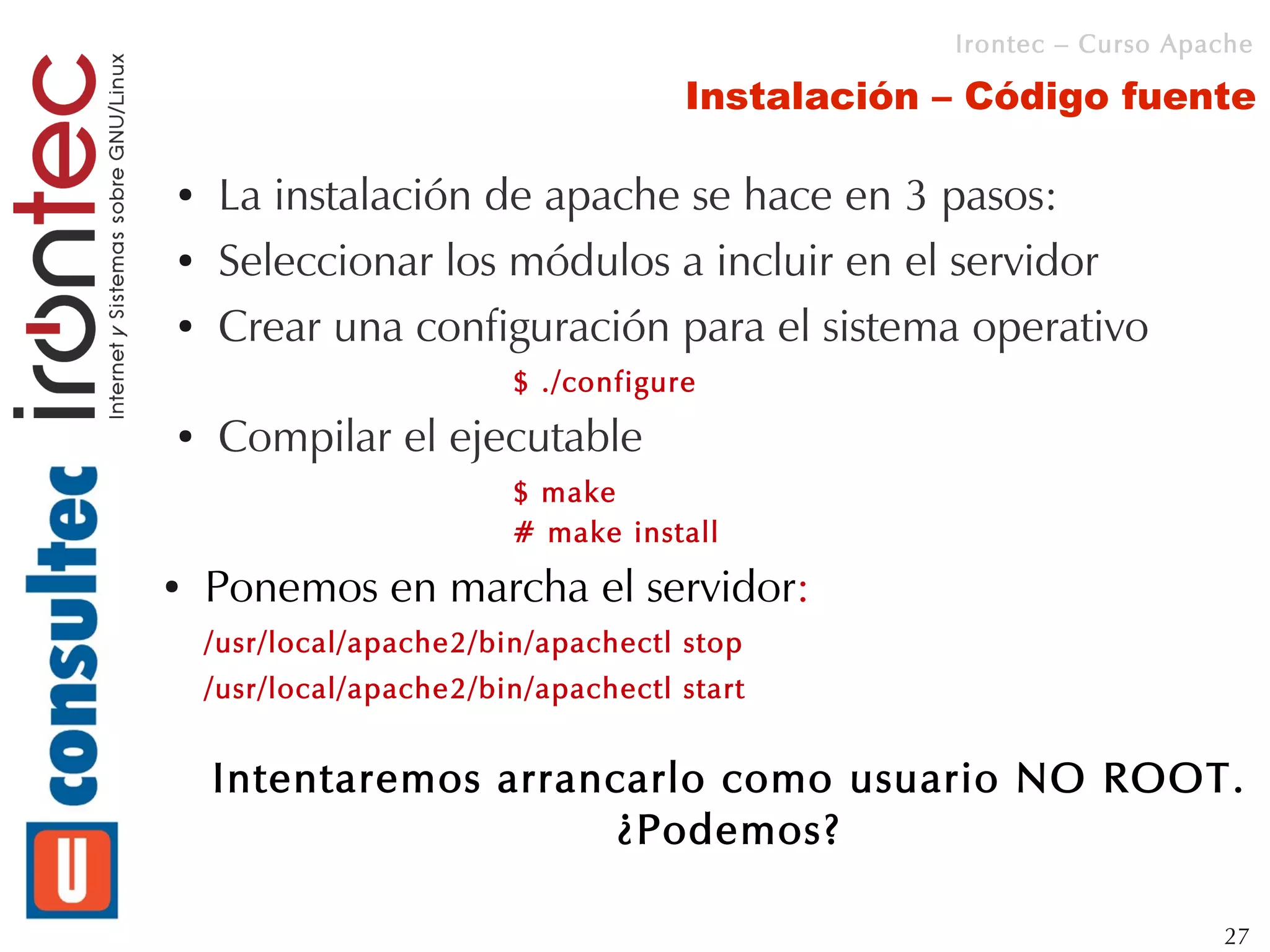 Irontec – Curso Apache

                                     Instalación – Código fuente

●   La instalación de apache se hace en 3 pasos:
●   Seleccionar los módulos a incluir en el servidor
●   Crear una configuración para el sistema operativo
                         $ ./configure
●   Compilar el ejecutable
                         $ make
                         # make install
●   Ponemos en marcha el servidor:
    /usr/local/apache2/bin/apachectl stop
    /usr/local/apache2/bin/apachectl start


    Intentaremos arrancarlo como usuario NO ROOT.
                       ¿Podemos?

                                                                    27
 