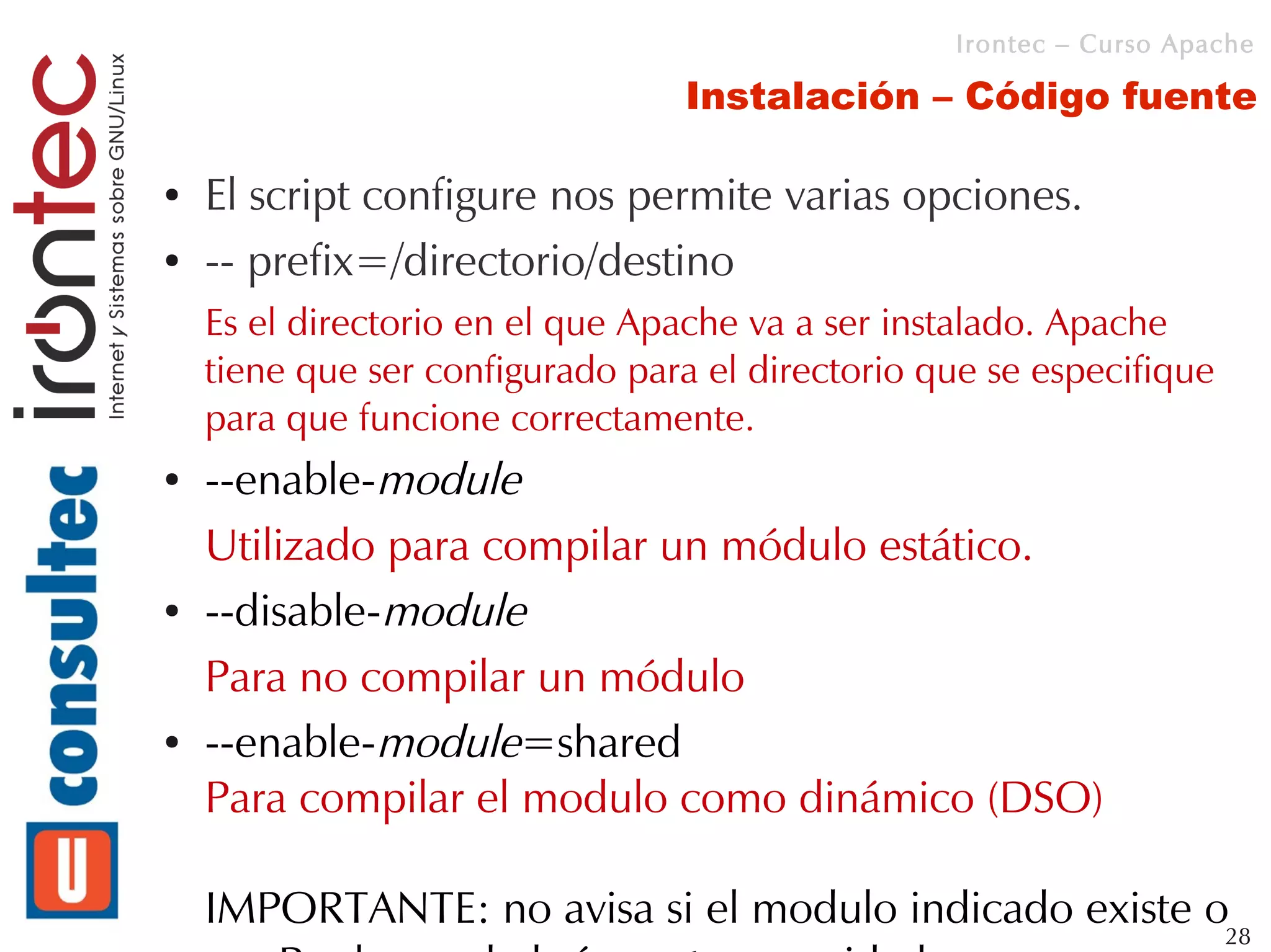 Irontec – Curso Apache

                                 Instalación – Código fuente

●   El script configure nos permite varias opciones.
●   -- prefix=/directorio/destino
    Es el directorio en el que Apache va a ser instalado. Apache
    tiene que ser configurado para el directorio que se especifique
    para que funcione correctamente.
●   --enable-module
    Utilizado para compilar un módulo estático.
●   --disable-module
    Para no compilar un módulo
●   --enable-module=shared
    Para compilar el modulo como dinámico (DSO)

    IMPORTANTE: no avisa si el modulo indicado existe o28
 