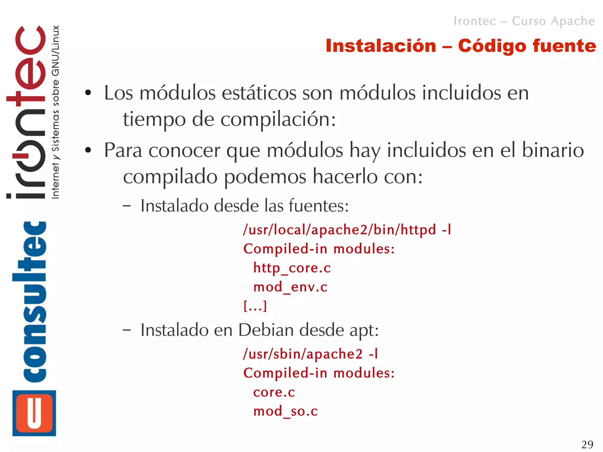 Irontec – Curso Apache

                                   Instalación – Código fuente

●   Los módulos estáticos son módulos incluidos en
      tiempo de compilación:
●   Para conocer que módulos hay incluidos en el binario
      compilado podemos hacerlo con:
      –   Instalado desde las fuentes:
                       /usr/local/apache2/bin/httpd -l
                       Compiled-in modules:
                         http_core.c
                         mod_env.c
                       [...]
      –   Instalado en Debian desde apt:
                       /usr/sbin/apache2 -l
                       Compiled-in modules:
                         core.c
                         mod_so.c

                                                                            29
 