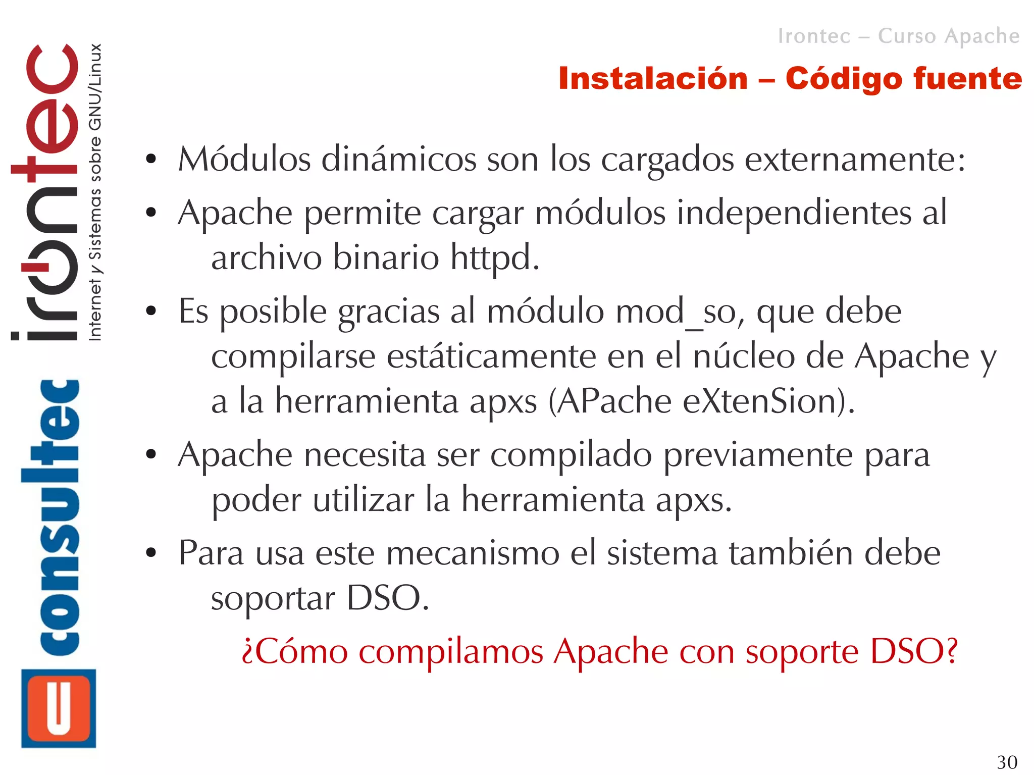 Irontec – Curso Apache

                           Instalación – Código fuente

●   Módulos dinámicos son los cargados externamente:
●   Apache permite cargar módulos independientes al
      archivo binario httpd.
●   Es posible gracias al módulo mod_so, que debe
      compilarse estáticamente en el núcleo de Apache y
      a la herramienta apxs (APache eXtenSion).
●   Apache necesita ser compilado previamente para
      poder utilizar la herramienta apxs.
●   Para usa este mecanismo el sistema también debe
      soportar DSO.
        ¿Cómo compilamos Apache con soporte DSO?

                                                            30
 