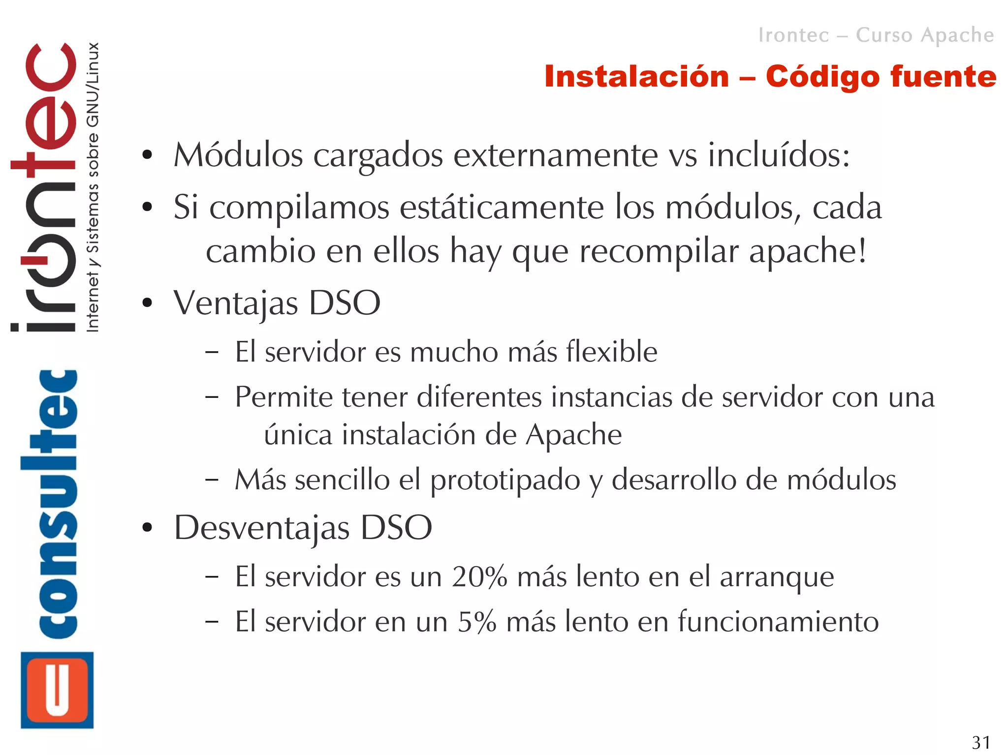 Irontec – Curso Apache

                                  Instalación – Código fuente

●   Módulos cargados externamente vs incluídos:
●   Si compilamos estáticamente los módulos, cada
       cambio en ellos hay que recompilar apache!
●   Ventajas DSO
      –   El servidor es mucho más flexible
      –   Permite tener diferentes instancias de servidor con una
             única instalación de Apache
      –   Más sencillo el prototipado y desarrollo de módulos
●   Desventajas DSO
      –   El servidor es un 20% más lento en el arranque
      –   El servidor en un 5% más lento en funcionamiento


                                                                      31
 