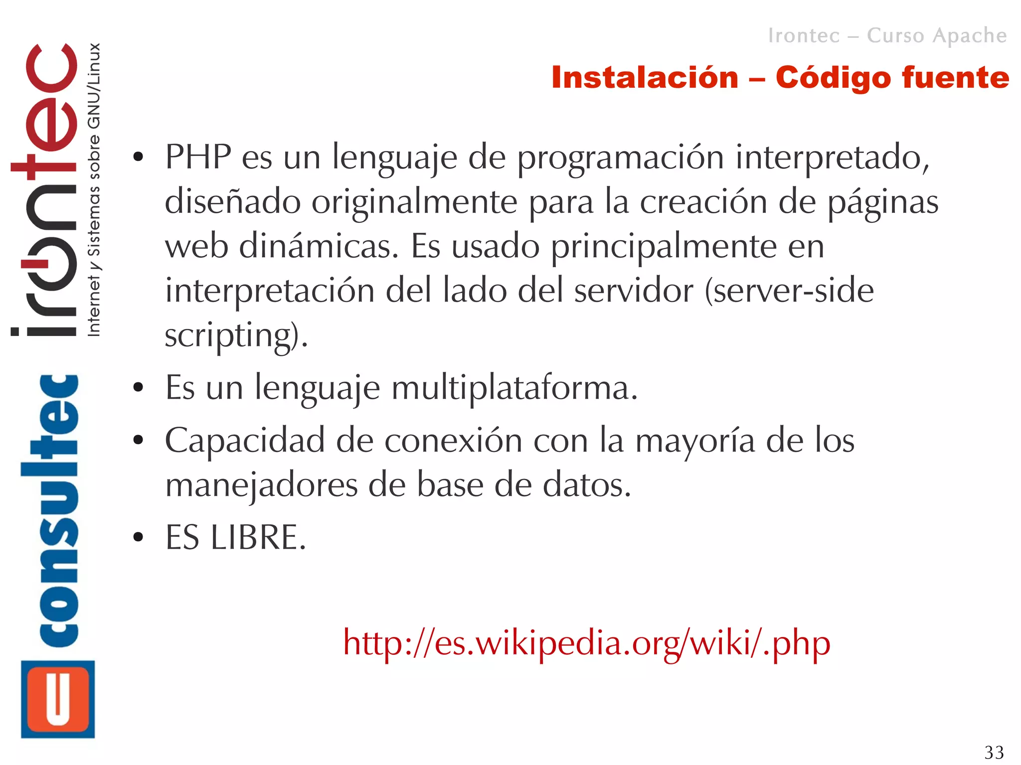 Irontec – Curso Apache

                             Instalación – Código fuente

●   PHP es un lenguaje de programación interpretado,
    diseñado originalmente para la creación de páginas
    web dinámicas. Es usado principalmente en
    interpretación del lado del servidor (server-side
    scripting).
●   Es un lenguaje multiplataforma.
●   Capacidad de conexión con la mayoría de los
    manejadores de base de datos.
●   ES LIBRE.

               http://es.wikipedia.org/wiki/.php

                                                              33
 