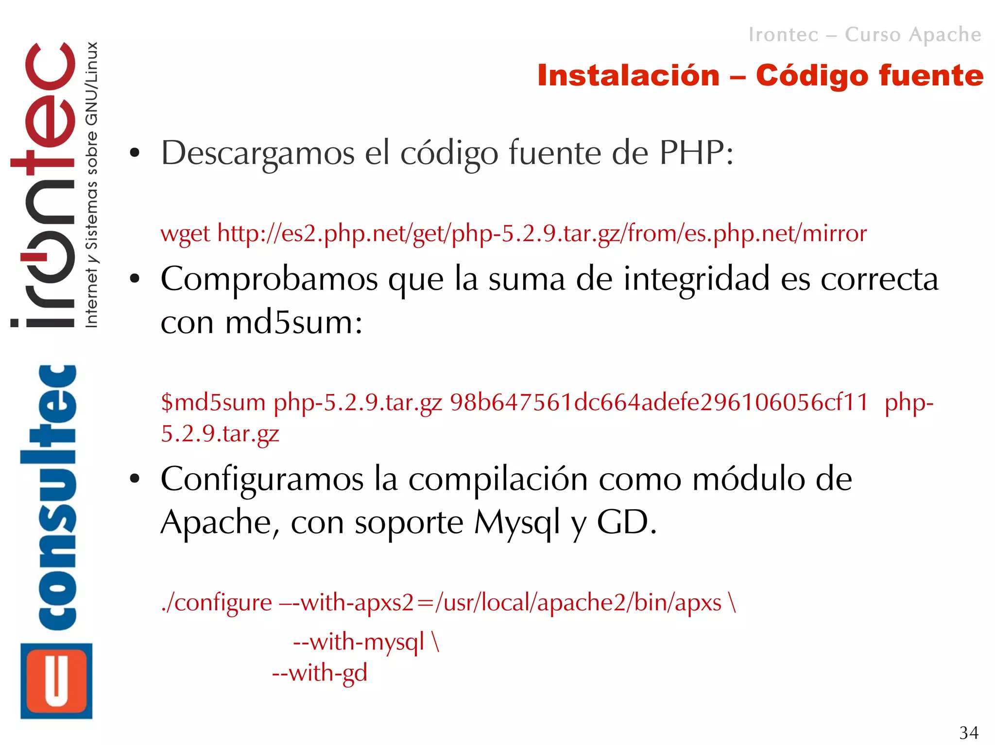 Irontec – Curso Apache

                                       Instalación – Código fuente

●   Descargamos el código fuente de PHP:

    wget http://es2.php.net/get/php-5.2.9.tar.gz/from/es.php.net/mirror
●   Comprobamos que la suma de integridad es correcta
    con md5sum:

    $md5sum php-5.2.9.tar.gz 98b647561dc664adefe296106056cf11 php-
    5.2.9.tar.gz
●   Configuramos la compilación como módulo de
    Apache, con soporte Mysql y GD.

    ./configure –-with-apxs2=/usr/local/apache2/bin/apxs 
                --with-mysql 
              --with-gd

                                                                                34
 