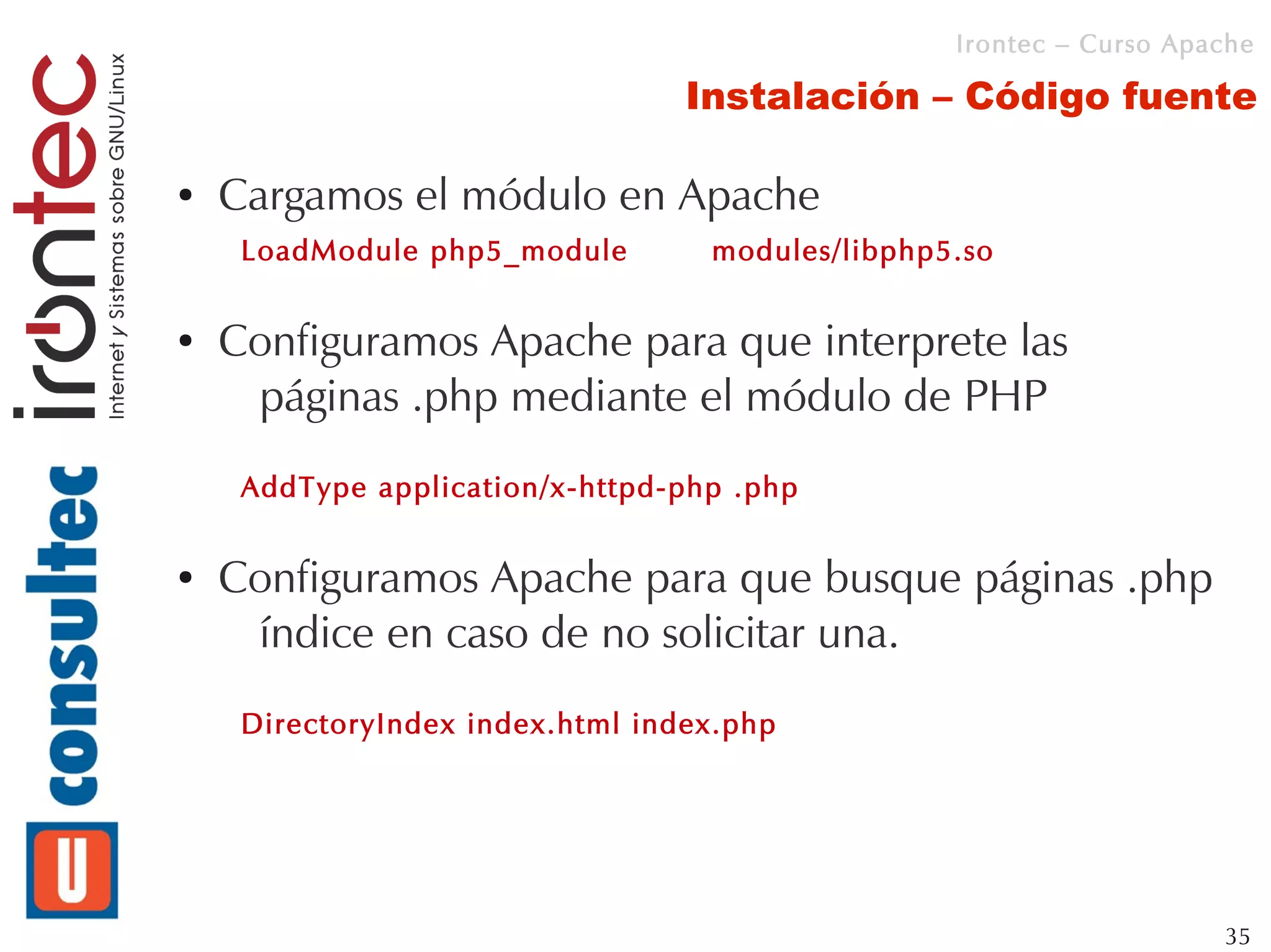 Irontec – Curso Apache

                                  Instalación – Código fuente

●   Cargamos el módulo en Apache
     LoadModule php5_module        modules/libphp5.so

●   Configuramos Apache para que interprete las
     páginas .php mediante el módulo de PHP
     AddType application/x-httpd-php .php

●   Configuramos Apache para que busque páginas .php
     índice en caso de no solicitar una.
     DirectoryIndex index.html index.php




                                                                     35
 