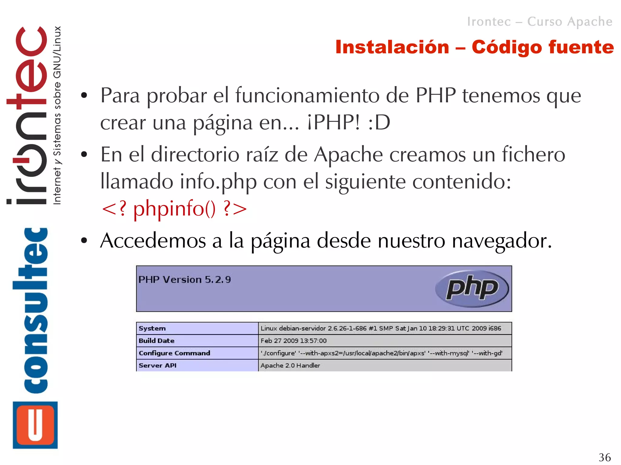 Irontec – Curso Apache

                            Instalación – Código fuente

●   Para probar el funcionamiento de PHP tenemos que
    crear una página en... ¡PHP! :D
●   En el directorio raíz de Apache creamos un fichero
    llamado info.php con el siguiente contenido:
    <? phpinfo() ?>
●   Accedemos a la página desde nuestro navegador.




                                                             36
 