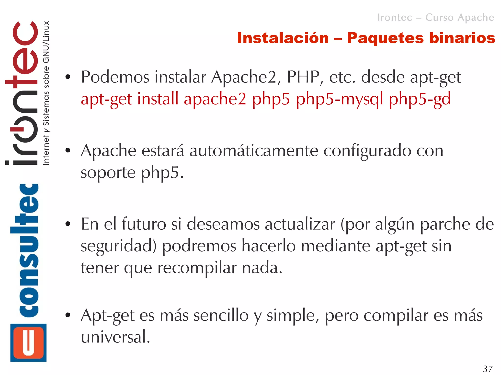Irontec – Curso Apache

                         Instalación – Paquetes binarios

●   Podemos instalar Apache2, PHP, etc. desde apt-get
    apt-get install apache2 php5 php5-mysql php5-gd

●   Apache estará automáticamente configurado con
    soporte php5.

●   En el futuro si deseamos actualizar (por algún parche de
    seguridad) podremos hacerlo mediante apt-get sin
    tener que recompilar nada.

●   Apt-get es más sencillo y simple, pero compilar es más
    universal.
                                                               37
 