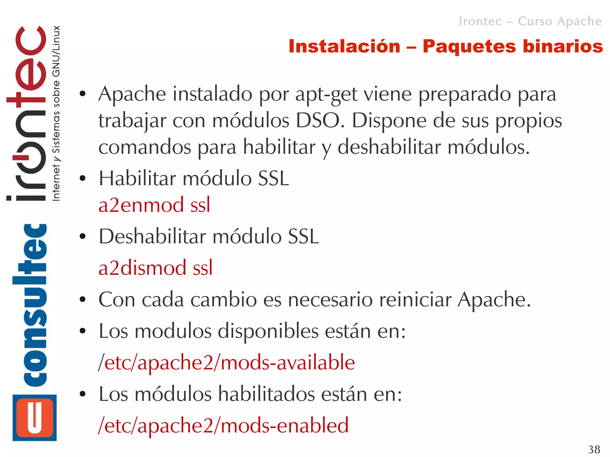 Irontec – Curso Apache

                        Instalación – Paquetes binarios

●   Apache instalado por apt-get viene preparado para
    trabajar con módulos DSO. Dispone de sus propios
    comandos para habilitar y deshabilitar módulos.
●   Habilitar módulo SSL
    a2enmod ssl
●   Deshabilitar módulo SSL
    a2dismod ssl
●   Con cada cambio es necesario reiniciar Apache.
●   Los modulos disponibles están en:
    /etc/apache2/mods-available
●   Los módulos habilitados están en:
    /etc/apache2/mods-enabled
                                                             38
 