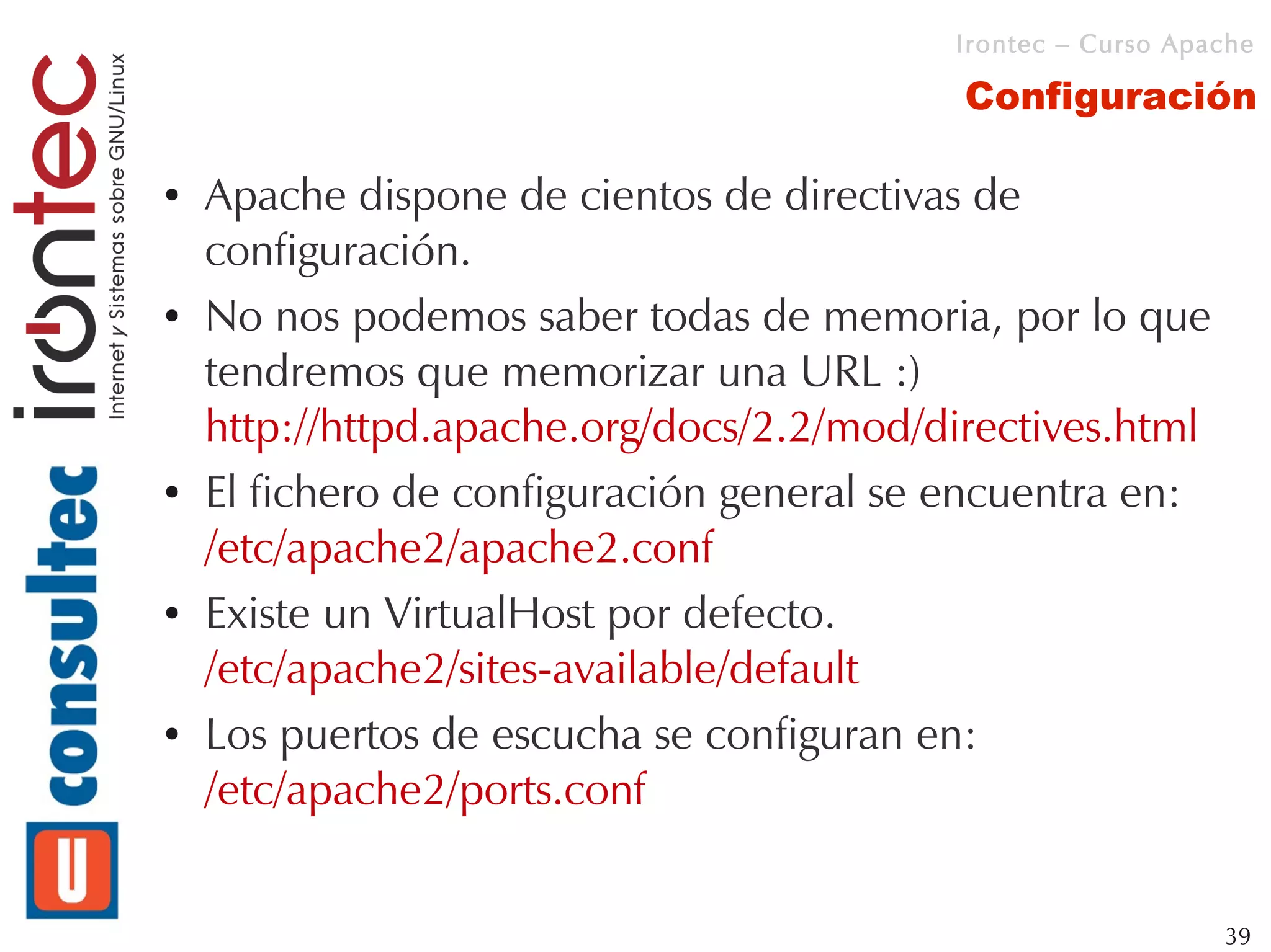 Irontec – Curso Apache

                                           Configuración

●   Apache dispone de cientos de directivas de
    configuración.
●   No nos podemos saber todas de memoria, por lo que
    tendremos que memorizar una URL :)
    http://httpd.apache.org/docs/2.2/mod/directives.html
●   El fichero de configuración general se encuentra en:
    /etc/apache2/apache2.conf
●   Existe un VirtualHost por defecto.
    /etc/apache2/sites-available/default
●   Los puertos de escucha se configuran en:
    /etc/apache2/ports.conf


                                                             39
 