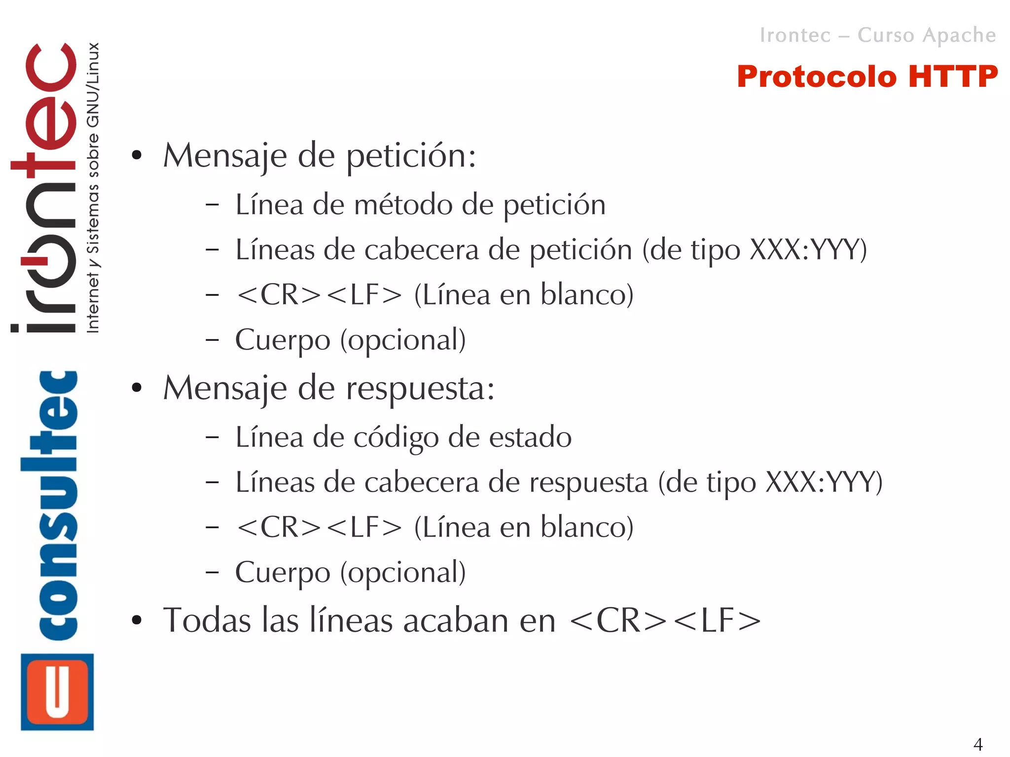 Irontec – Curso Apache

                                                Protocolo HTTP

●   Mensaje de petición:
      –   Línea de método de petición
      –   Líneas de cabecera de petición (de tipo XXX:YYY)
      –   <CR><LF> (Línea en blanco)
      –   Cuerpo (opcional)
●   Mensaje de respuesta:
      –   Línea de código de estado
      –   Líneas de cabecera de respuesta (de tipo XXX:YYY)
      –   <CR><LF> (Línea en blanco)
      –   Cuerpo (opcional)
●   Todas las líneas acaban en <CR><LF>


                                                                    4
 