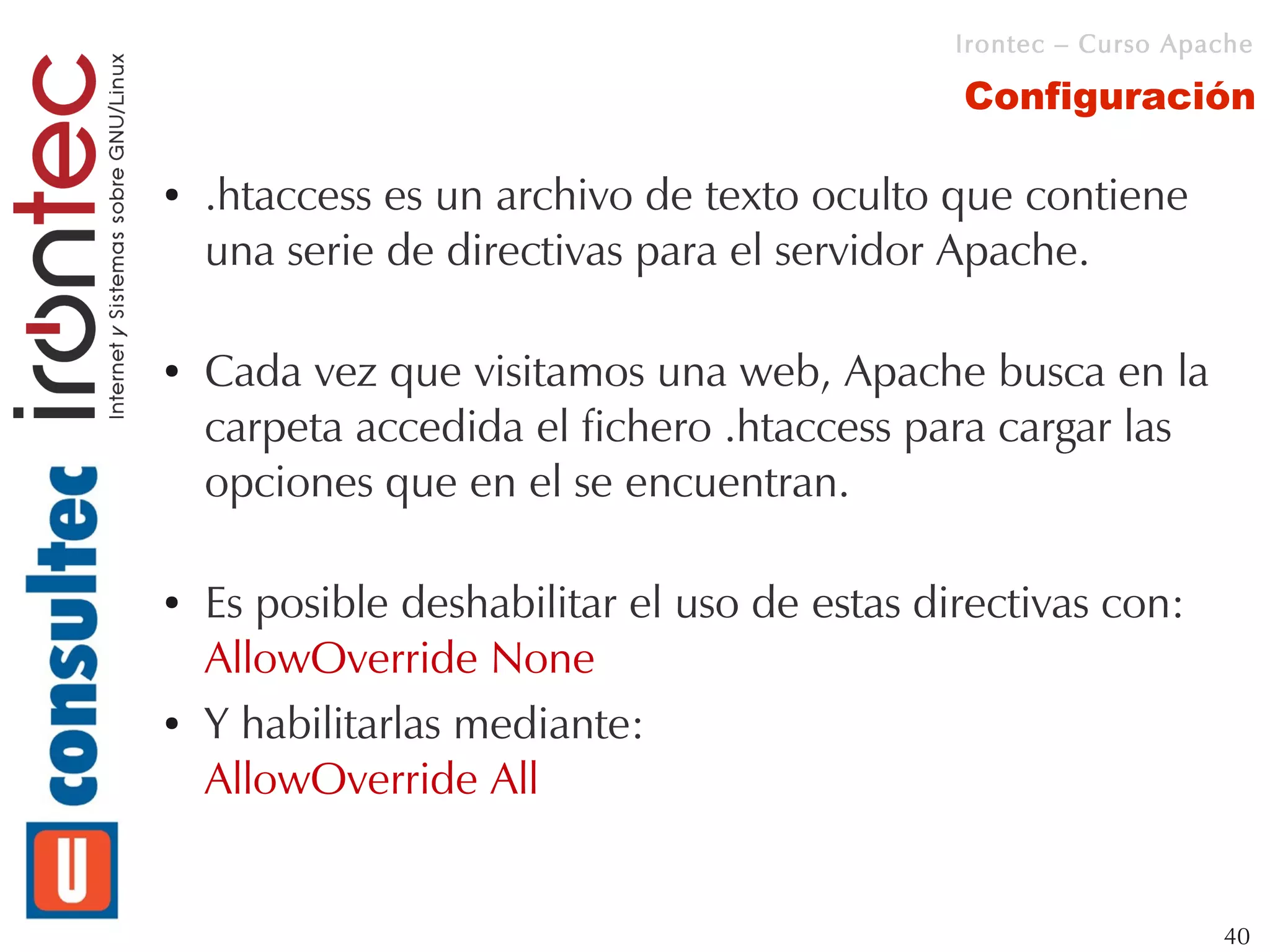 Irontec – Curso Apache

                                              Configuración

●   .htaccess es un archivo de texto oculto que contiene
    una serie de directivas para el servidor Apache.

●   Cada vez que visitamos una web, Apache busca en la
    carpeta accedida el fichero .htaccess para cargar las
    opciones que en el se encuentran.

●   Es posible deshabilitar el uso de estas directivas con:
    AllowOverride None
●   Y habilitarlas mediante:
    AllowOverride All


                                                                 40
 