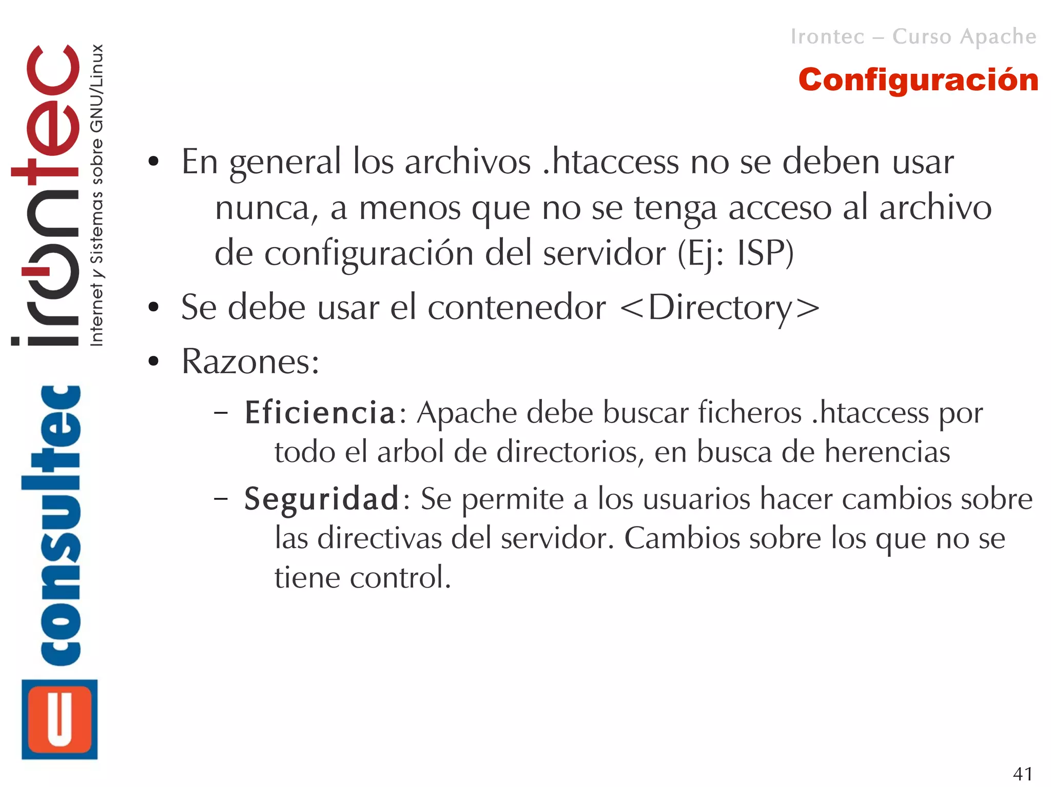 Irontec – Curso Apache

                                                  Configuración

●   En general los archivos .htaccess no se deben usar
      nunca, a menos que no se tenga acceso al archivo
      de configuración del servidor (Ej: ISP)
●   Se debe usar el contenedor <Directory>
●   Razones:
      –   Eficiencia: Apache debe buscar ficheros .htaccess por
            todo el arbol de directorios, en busca de herencias
      –   Seguridad: Se permite a los usuarios hacer cambios sobre
            las directivas del servidor. Cambios sobre los que no se
            tiene control.




                                                                     41
 