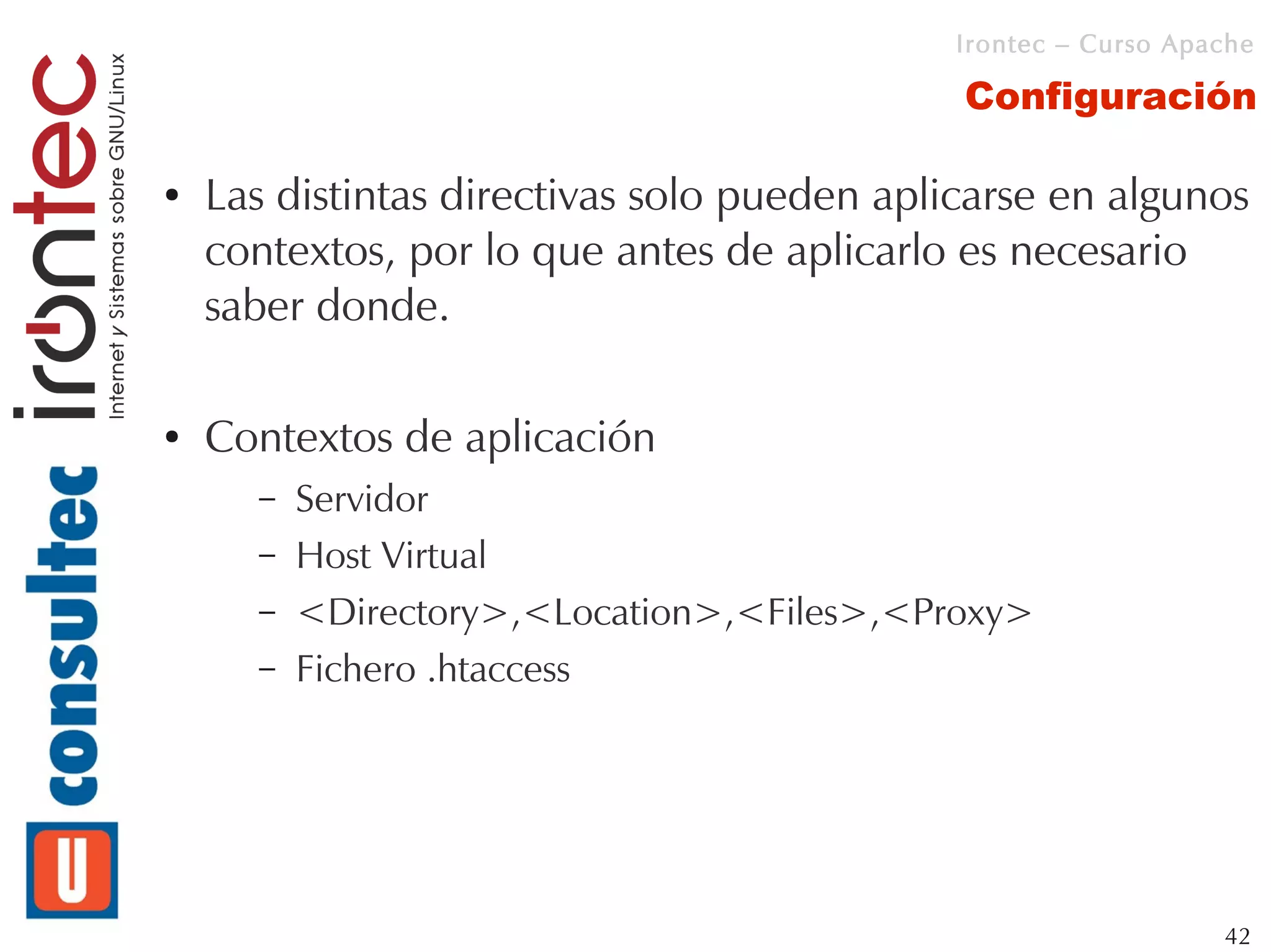 Irontec – Curso Apache

                                             Configuración

●   Las distintas directivas solo pueden aplicarse en algunos
    contextos, por lo que antes de aplicarlo es necesario
    saber donde.

●   Contextos de aplicación
      –   Servidor
      –   Host Virtual
      –   <Directory>,<Location>,<Files>,<Proxy>
      –   Fichero .htaccess




                                                                42
 