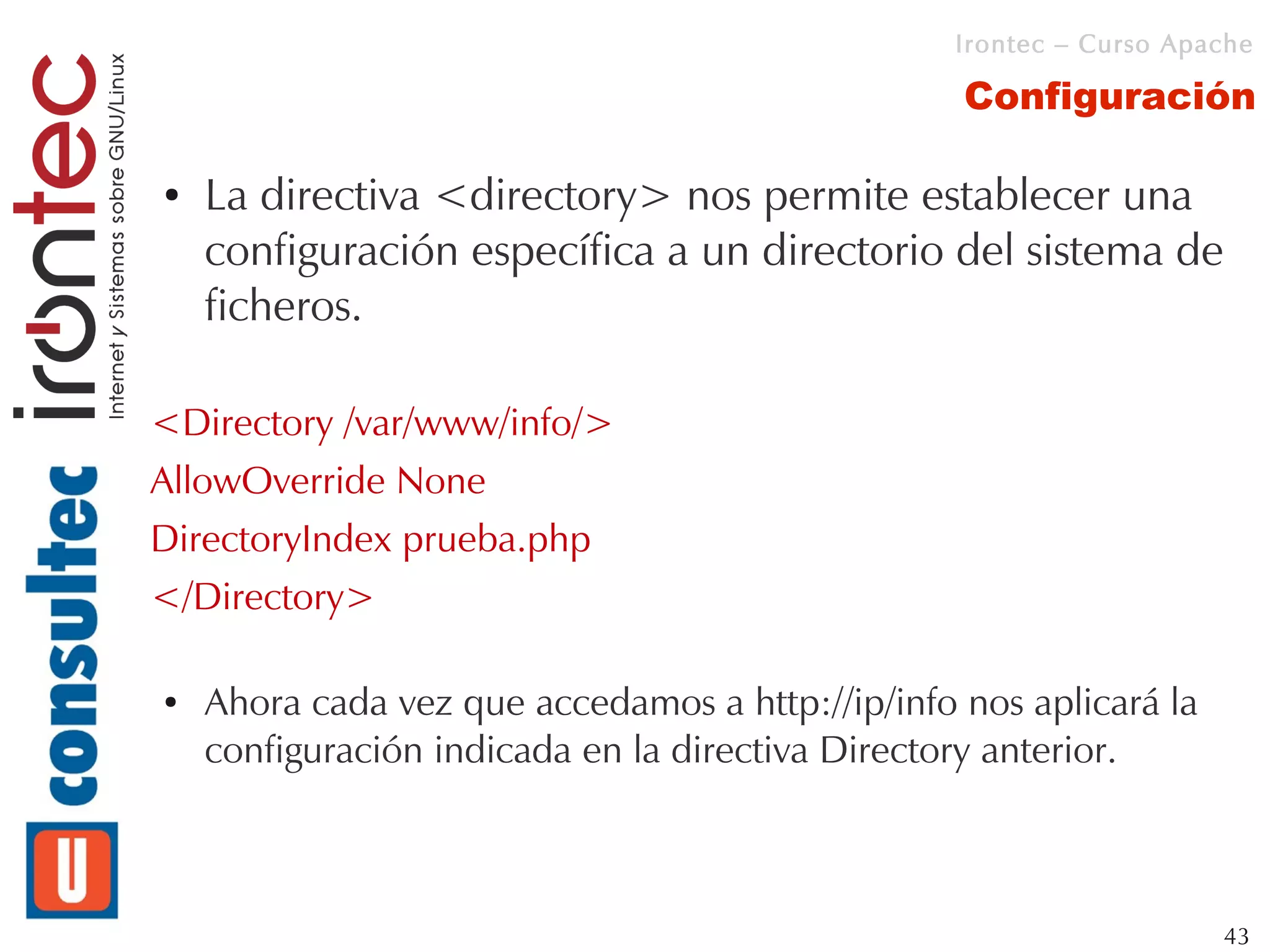 Irontec – Curso Apache

                                                  Configuración

●   La directiva <directory> nos permite establecer una
    configuración específica a un directorio del sistema de
    ficheros.

<Directory /var/www/info/>
AllowOverride None
DirectoryIndex prueba.php
</Directory>

●   Ahora cada vez que accedamos a http://ip/info nos aplicará la
    configuración indicada en la directiva Directory anterior.



                                                                     43
 