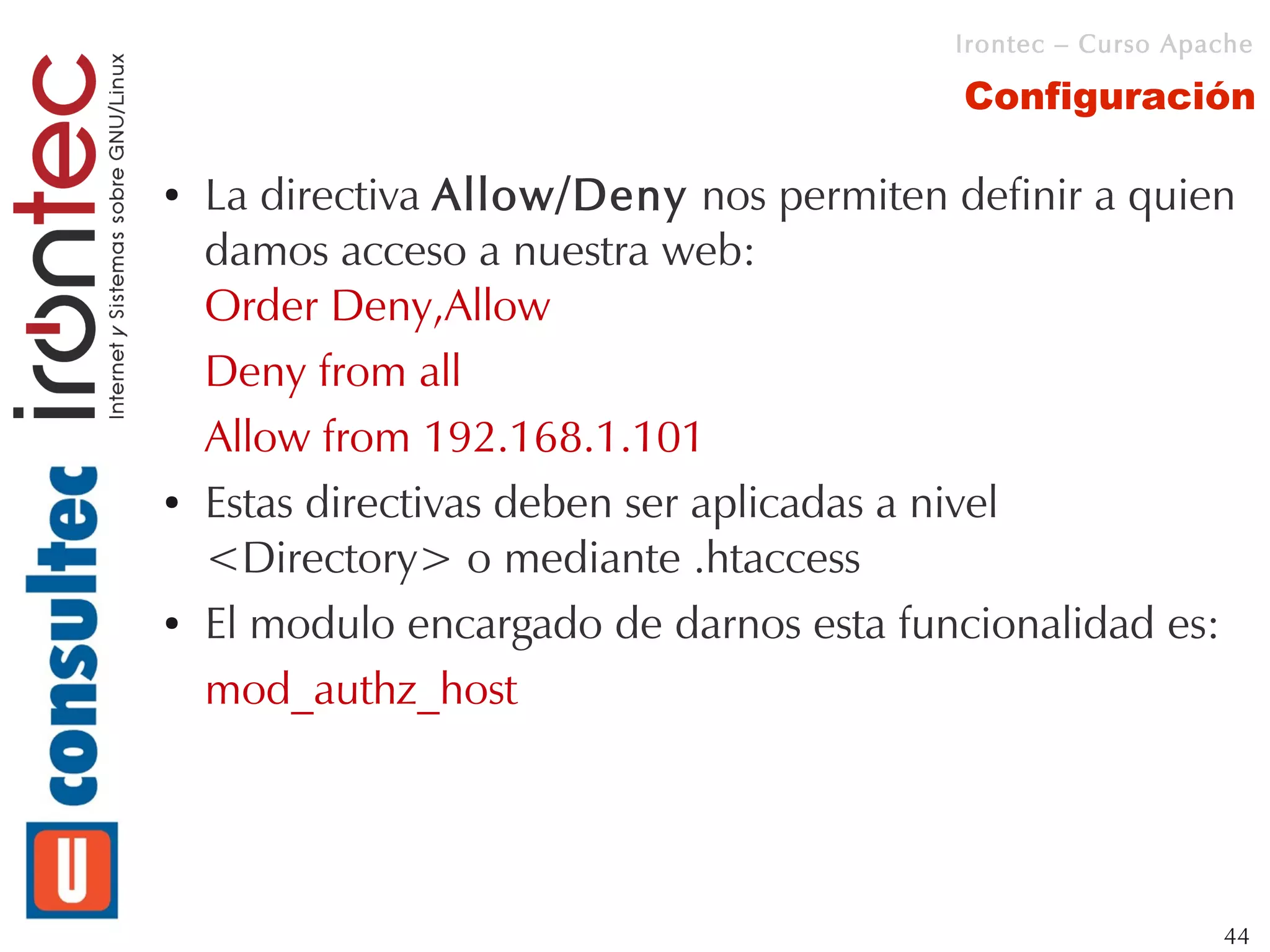 Irontec – Curso Apache

                                          Configuración

●   La directiva Allow/Deny nos permiten definir a quien
    damos acceso a nuestra web:
    Order Deny,Allow
    Deny from all
    Allow from 192.168.1.101
●   Estas directivas deben ser aplicadas a nivel
    <Directory> o mediante .htaccess
●   El modulo encargado de darnos esta funcionalidad es:
    mod_authz_host




                                                            44
 