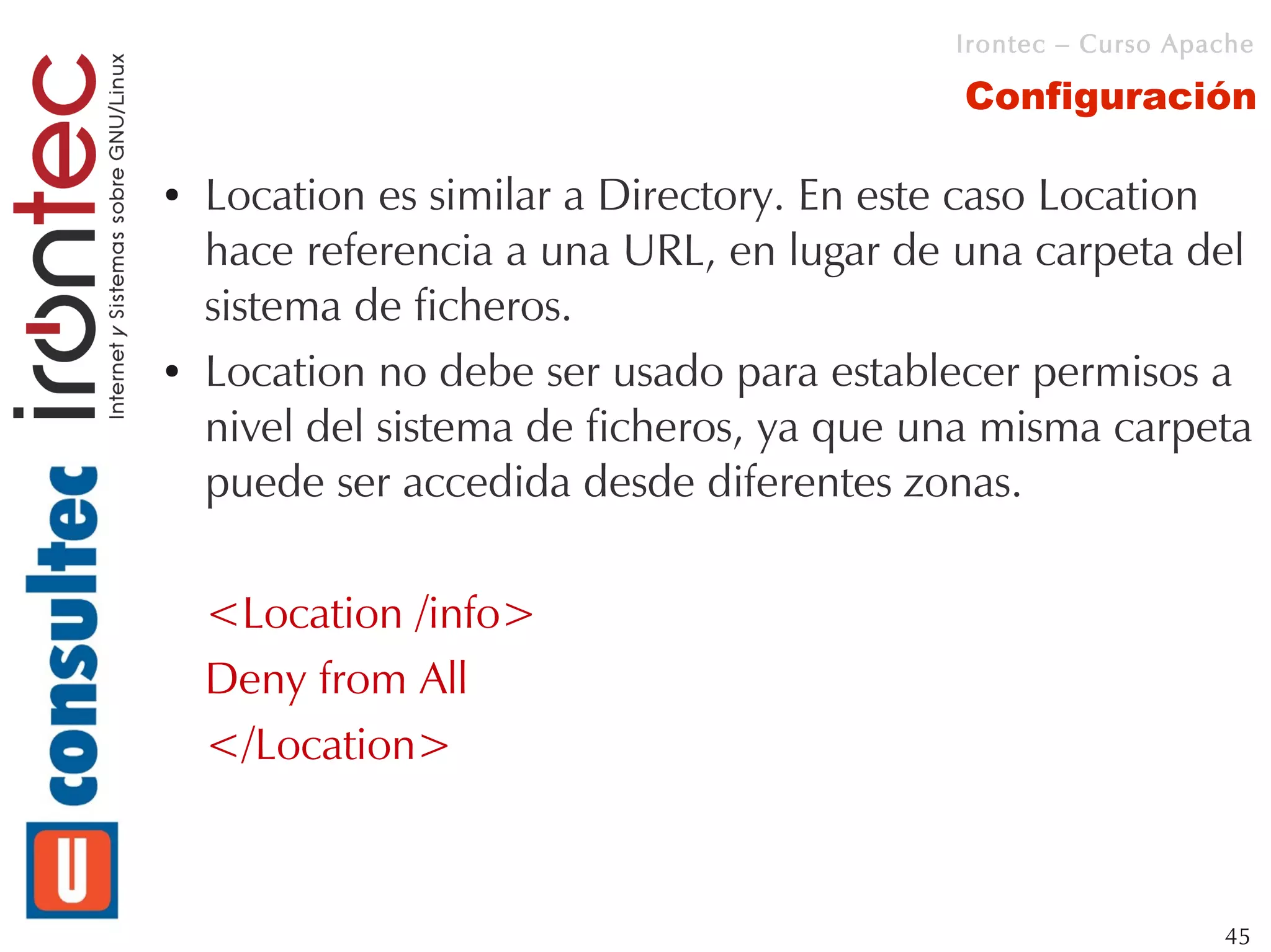 Irontec – Curso Apache

                                           Configuración

●   Location es similar a Directory. En este caso Location
    hace referencia a una URL, en lugar de una carpeta del
    sistema de ficheros.
●   Location no debe ser usado para establecer permisos a
    nivel del sistema de ficheros, ya que una misma carpeta
    puede ser accedida desde diferentes zonas.

    <Location /info>
    Deny from All
    </Location>



                                                              45
 