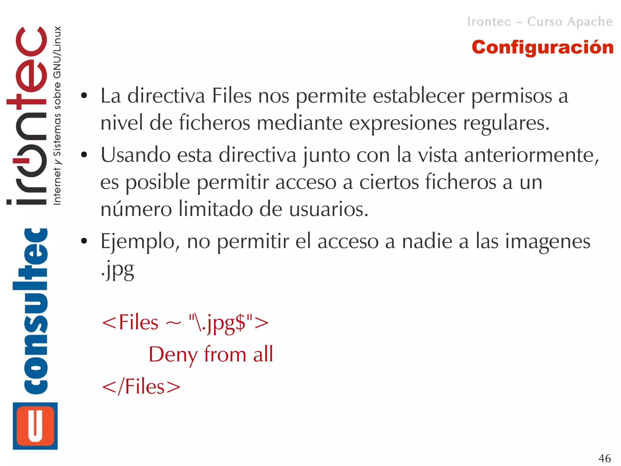 Irontec – Curso Apache

                                            Configuración

●   La directiva Files nos permite establecer permisos a
    nivel de ficheros mediante expresiones regulares.
●   Usando esta directiva junto con la vista anteriormente,
    es posible permitir acceso a ciertos ficheros a un
    número limitado de usuarios.
●   Ejemplo, no permitir el acceso a nadie a las imagenes
    .jpg

    <Files ~ ".jpg$">
         Deny from all
    </Files>


                                                               46
 