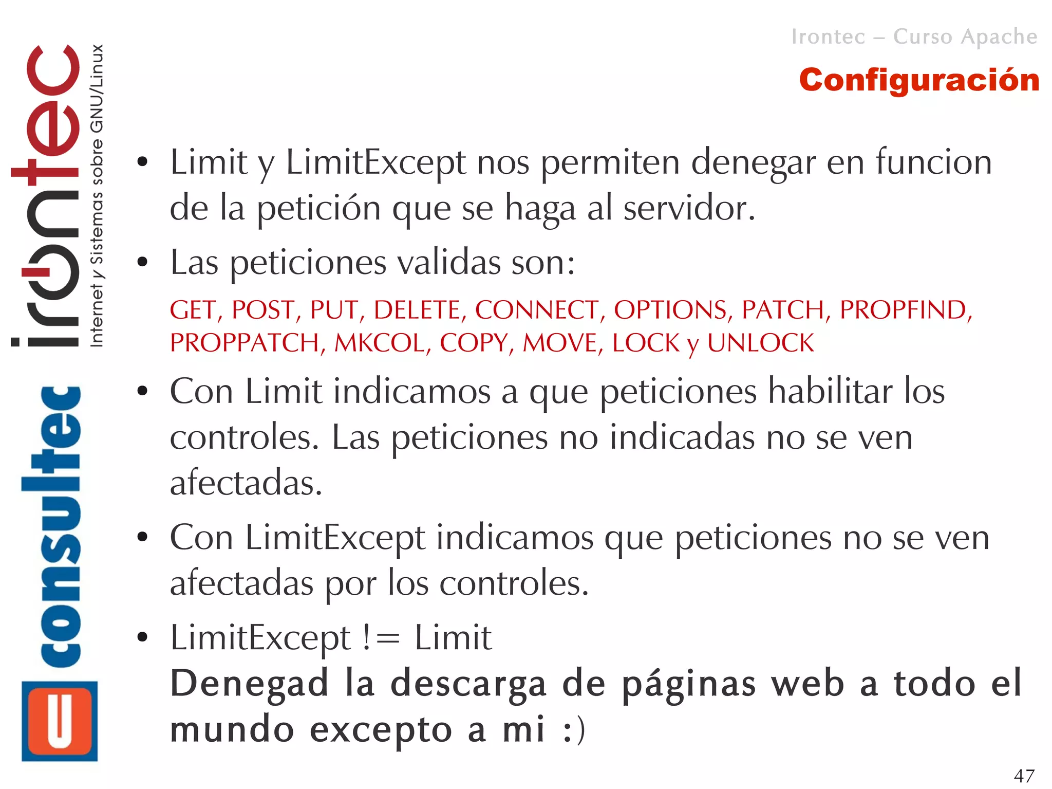 Irontec – Curso Apache

                                                 Configuración

●   Limit y LimitExcept nos permiten denegar en funcion
    de la petición que se haga al servidor.
●   Las peticiones validas son:
    GET, POST, PUT, DELETE, CONNECT, OPTIONS, PATCH, PROPFIND,
    PROPPATCH, MKCOL, COPY, MOVE, LOCK y UNLOCK
●   Con Limit indicamos a que peticiones habilitar los
    controles. Las peticiones no indicadas no se ven
    afectadas.
●   Con LimitExcept indicamos que peticiones no se ven
    afectadas por los controles.
●   LimitExcept != Limit
    Denegad la descarga de páginas web a todo el
    mundo excepto a mi :)
                                                                   47
 
