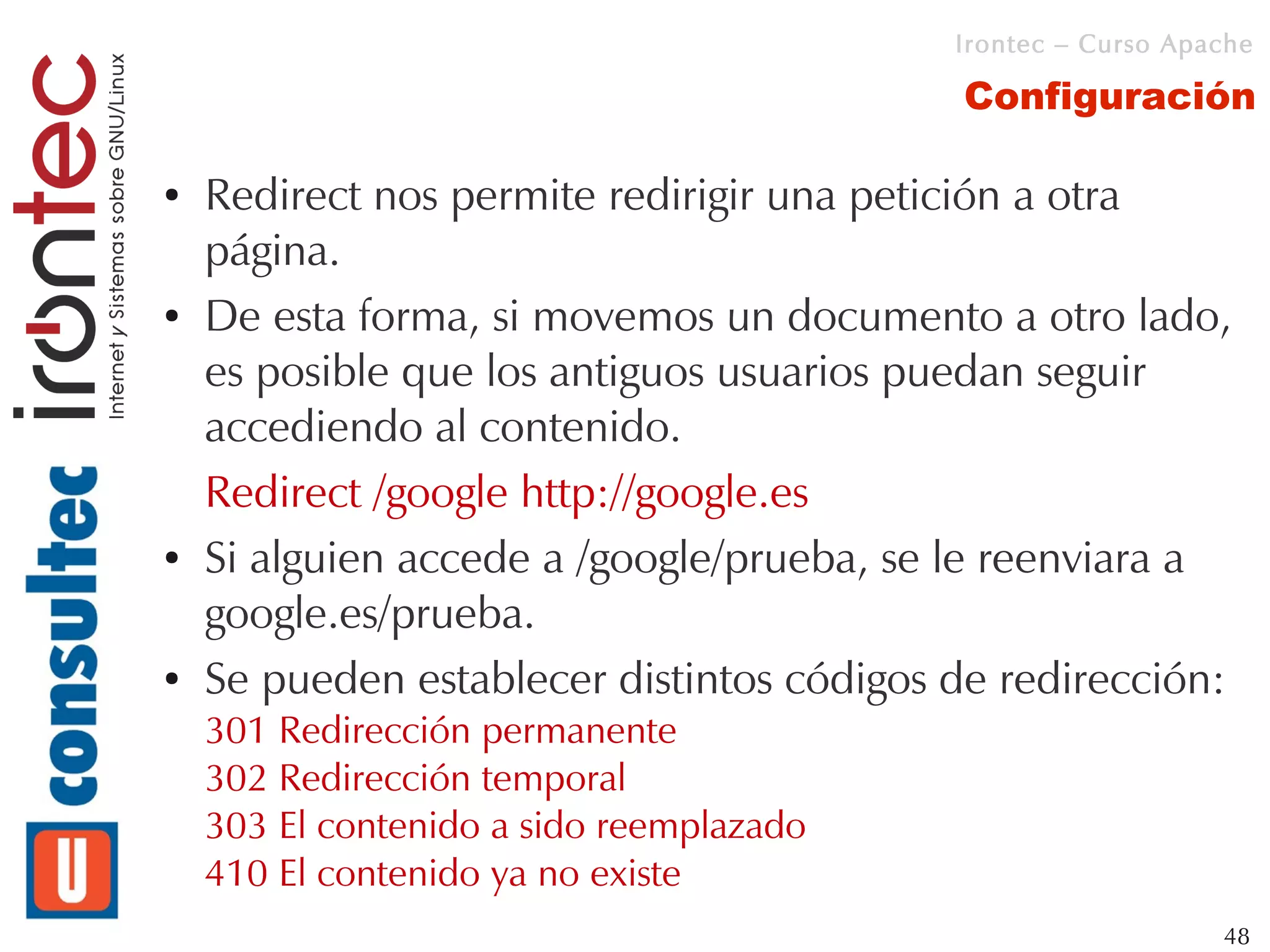Irontec – Curso Apache

                                           Configuración

●   Redirect nos permite redirigir una petición a otra
    página.
●   De esta forma, si movemos un documento a otro lado,
    es posible que los antiguos usuarios puedan seguir
    accediendo al contenido.
    Redirect /google http://google.es
●   Si alguien accede a /google/prueba, se le reenviara a
    google.es/prueba.
●   Se pueden establecer distintos códigos de redirección:
    301 Redirección permanente
    302 Redirección temporal
    303 El contenido a sido reemplazado
    410 El contenido ya no existe
                                                              48
 