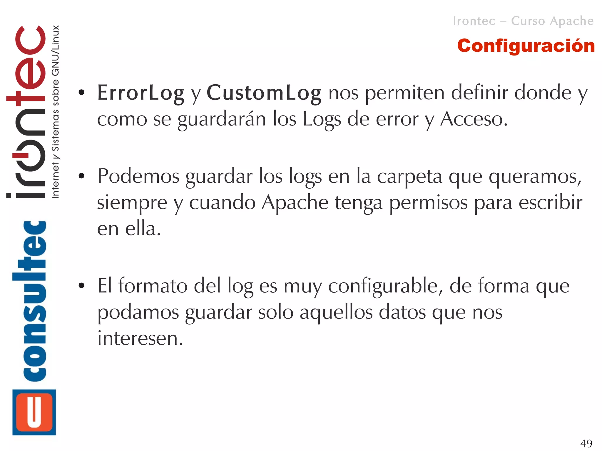Irontec – Curso Apache

                                           Configuración

●   ErrorLog y CustomLog nos permiten definir donde y
    como se guardarán los Logs de error y Acceso.

●   Podemos guardar los logs en la carpeta que queramos,
    siempre y cuando Apache tenga permisos para escribir
    en ella.

●   El formato del log es muy configurable, de forma que
    podamos guardar solo aquellos datos que nos
    interesen.



                                                              49
 