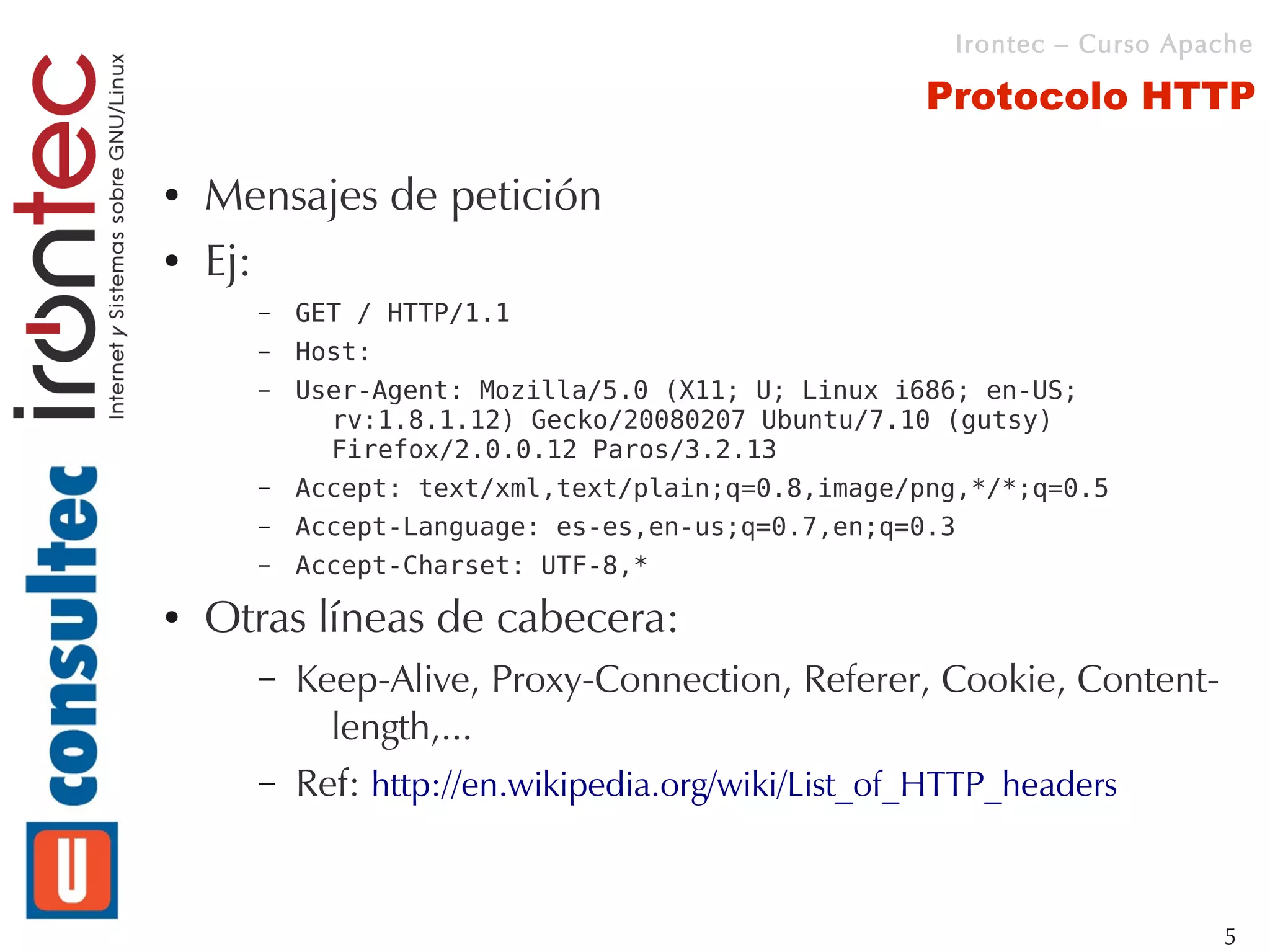 Irontec – Curso Apache

                                                   Protocolo HTTP

●   Mensajes de petición
●   Ej:
      –   GET / HTTP/1.1
      –   Host:
      –   User-Agent: Mozilla/5.0 (X11; U; Linux i686; en-US;
            rv:1.8.1.12) Gecko/20080207 Ubuntu/7.10 (gutsy)
            Firefox/2.0.0.12 Paros/3.2.13
      –   Accept: text/xml,text/plain;q=0.8,image/png,*/*;q=0.5
      –   Accept-Language: es-es,en-us;q=0.7,en;q=0.3
      –   Accept-Charset: UTF-8,*
●   Otras líneas de cabecera:
      –   Keep-Alive, Proxy-Connection, Referer, Cookie, Content-
            length,...
      –   Ref: http://en.wikipedia.org/wiki/List_of_HTTP_headers


                                                                       5
 