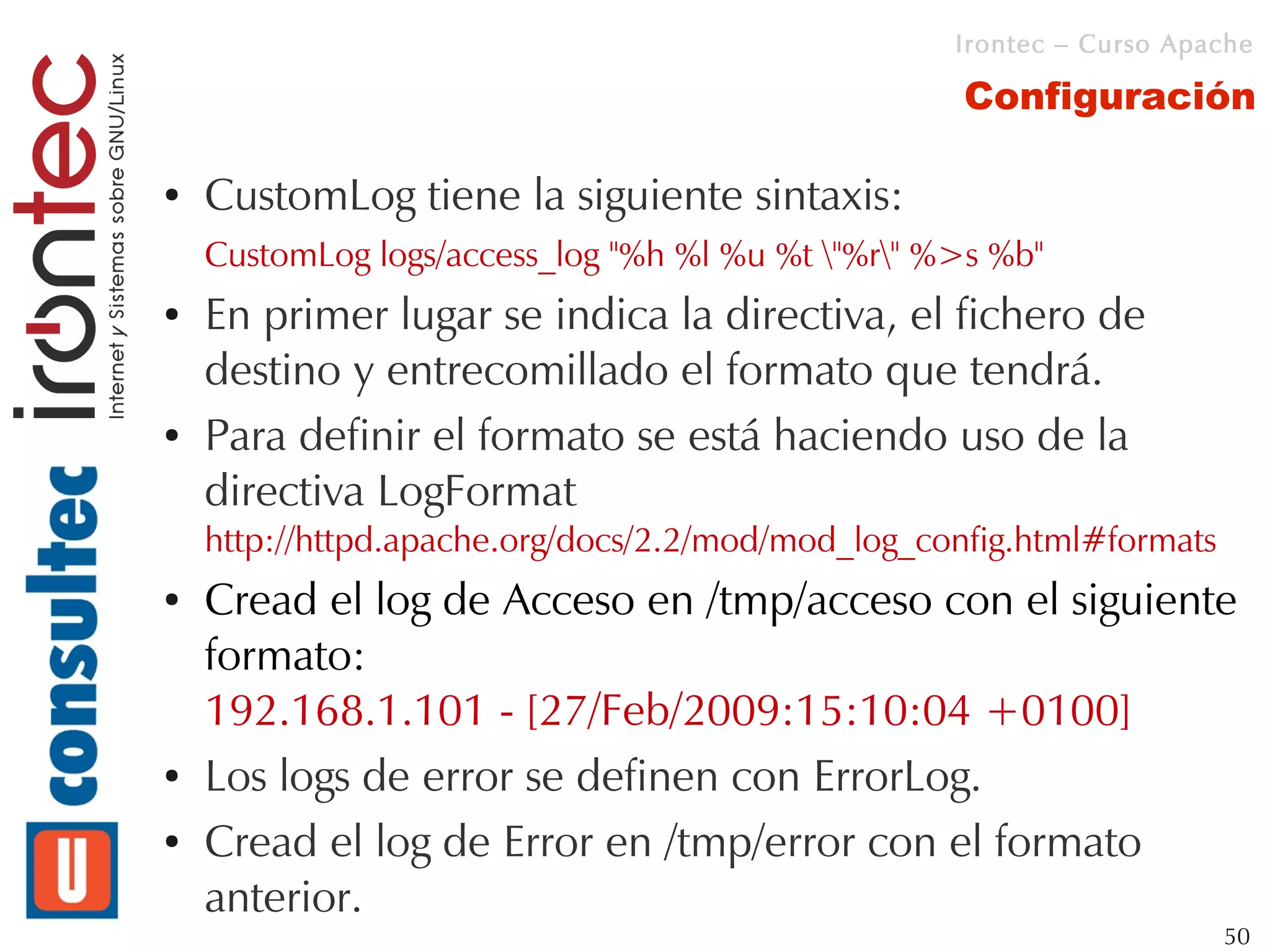 Irontec – Curso Apache

                                                    Configuración

●   CustomLog tiene la siguiente sintaxis:
    CustomLog logs/access_log "%h %l %u %t "%r" %>s %b"
●   En primer lugar se indica la directiva, el fichero de
    destino y entrecomillado el formato que tendrá.
●   Para definir el formato se está haciendo uso de la
    directiva LogFormat
    http://httpd.apache.org/docs/2.2/mod/mod_log_config.html#formats
●   Cread el log de Acceso en /tmp/acceso con el siguiente
    formato:
    192.168.1.101 - [27/Feb/2009:15:10:04 +0100]
●   Los logs de error se definen con ErrorLog.
●   Cread el log de Error en /tmp/error con el formato
    anterior.
                                                                       50
 