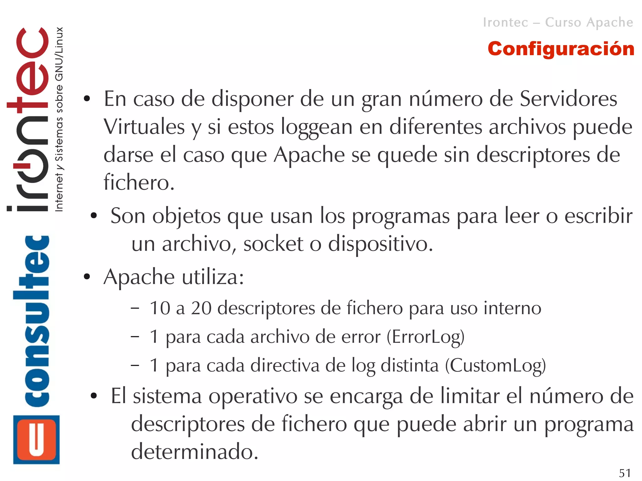 Irontec – Curso Apache

                                                   Configuración

● En caso de disponer de un gran número de Servidores
  Virtuales y si estos loggean en diferentes archivos puede
  darse el caso que Apache se quede sin descriptores de
  fichero.
 ● Son objetos que usan los programas para leer o escribir


     un archivo, socket o dispositivo.
● Apache utiliza:


      –   10 a 20 descriptores de fichero para uso interno
      –   1 para cada archivo de error (ErrorLog)
      –   1 para cada directiva de log distinta (CustomLog)
●   El sistema operativo se encarga de limitar el número de
       descriptores de fichero que puede abrir un programa
       determinado.
                                                                      51
 