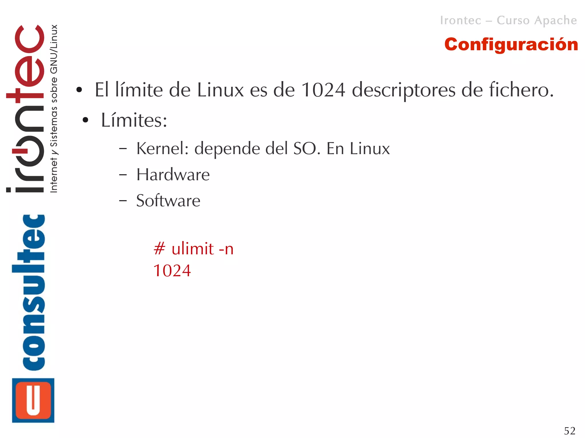 Irontec – Curso Apache

                                           Configuración

●El límite de Linux es de 1024 descriptores de fichero.
● Límites:


    –   Kernel: depende del SO. En Linux
    –   Hardware
    –   Software

          # ulimit -n
          1024




                                                              52
 