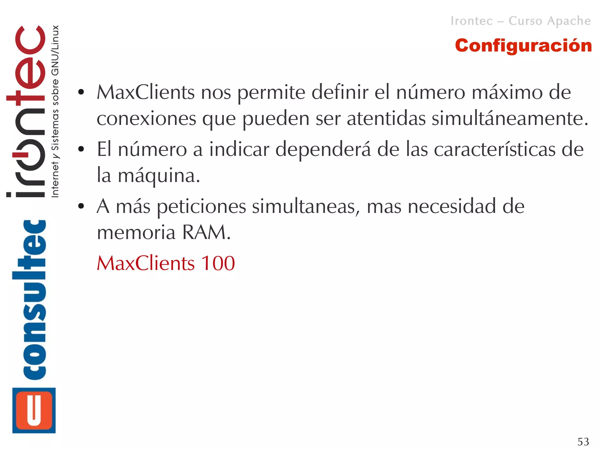 Irontec – Curso Apache

                                           Configuración

●   MaxClients nos permite definir el número máximo de
    conexiones que pueden ser atentidas simultáneamente.
●   El número a indicar dependerá de las características de
    la máquina.
●   A más peticiones simultaneas, mas necesidad de
    memoria RAM.
    MaxClients 100




                                                              53
 