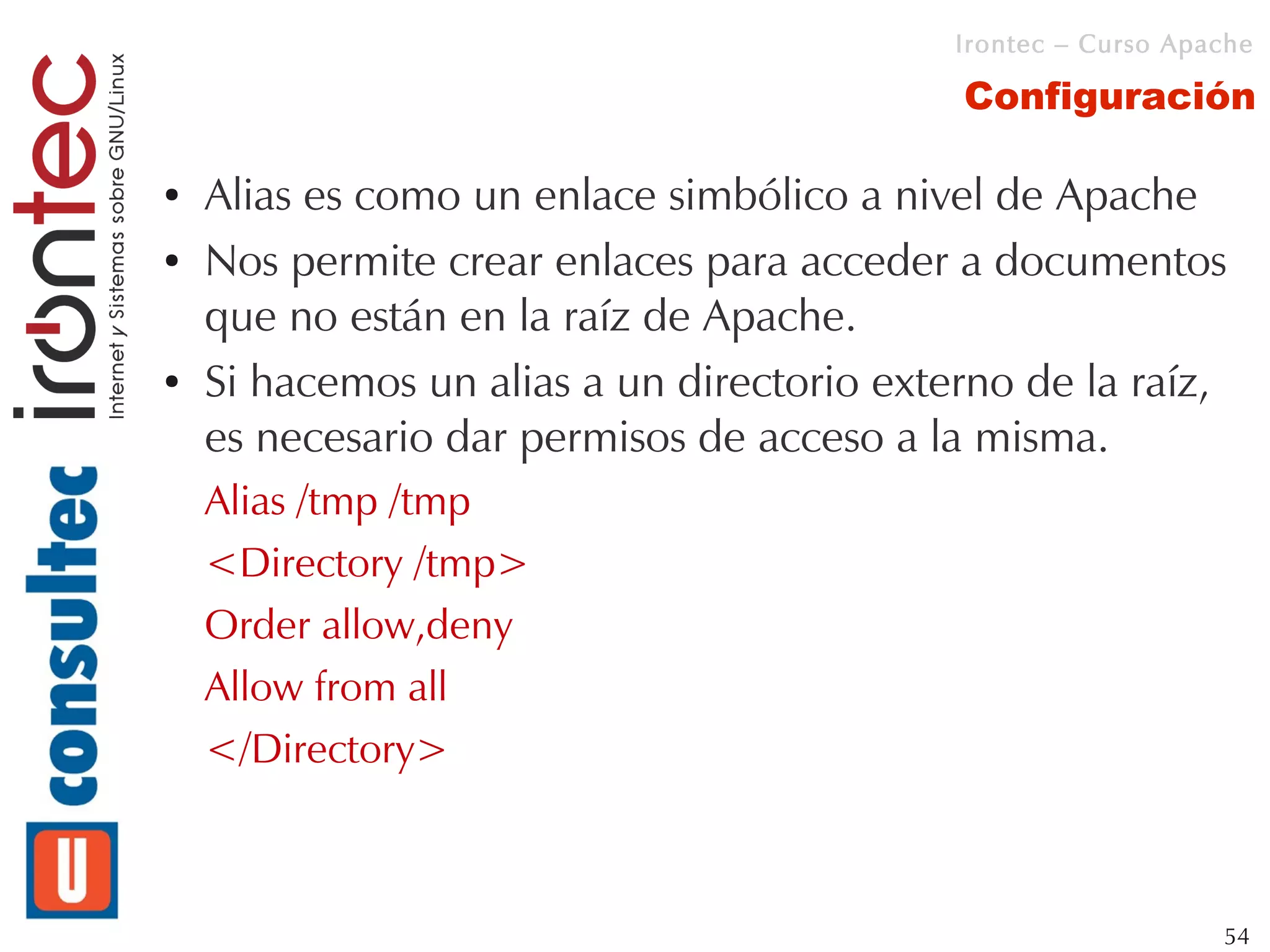 Irontec – Curso Apache

                                            Configuración

●   Alias es como un enlace simbólico a nivel de Apache
●   Nos permite crear enlaces para acceder a documentos
    que no están en la raíz de Apache.
●   Si hacemos un alias a un directorio externo de la raíz,
    es necesario dar permisos de acceso a la misma.
    Alias /tmp /tmp
    <Directory /tmp>
    Order allow,deny
    Allow from all
    </Directory>



                                                               54
 