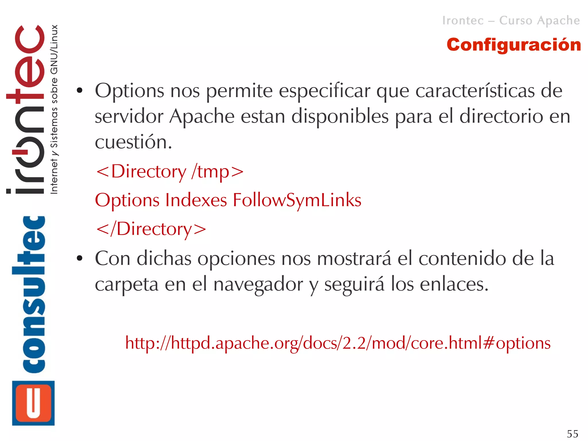 Irontec – Curso Apache

                                               Configuración

●   Options nos permite especificar que características de
    servidor Apache estan disponibles para el directorio en
    cuestión.
    <Directory /tmp>
    Options Indexes FollowSymLinks
    </Directory>
●   Con dichas opciones nos mostrará el contenido de la
    carpeta en el navegador y seguirá los enlaces.

       http://httpd.apache.org/docs/2.2/mod/core.html#options



                                                                  55
 