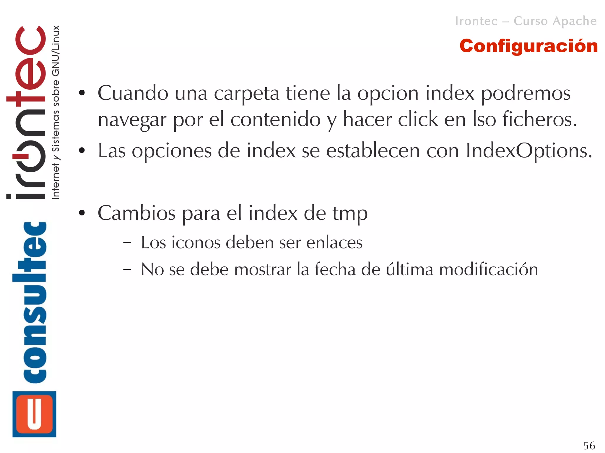Irontec – Curso Apache

                                                  Configuración

●   Cuando una carpeta tiene la opcion index podremos
    navegar por el contenido y hacer click en lso ficheros.
●   Las opciones de index se establecen con IndexOptions.

●   Cambios para el index de tmp
      –   Los iconos deben ser enlaces
      –   No se debe mostrar la fecha de última modificación




                                                                    56
 