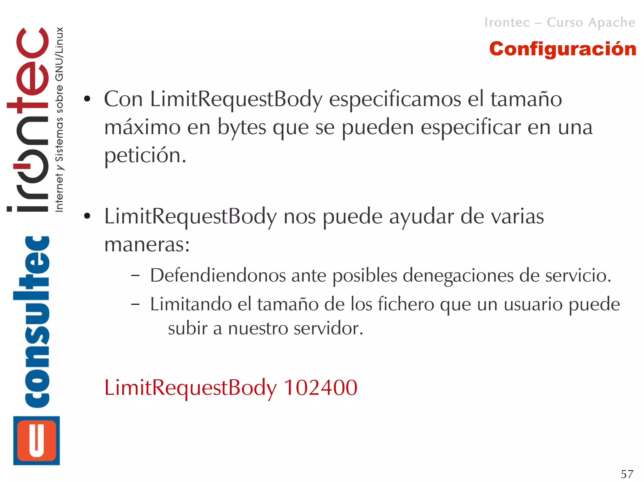 Irontec – Curso Apache

                                                 Configuración

●   Con LimitRequestBody especificamos el tamaño
    máximo en bytes que se pueden especificar en una
    petición.

●   LimitRequestBody nos puede ayudar de varias
    maneras:
      –   Defendiendonos ante posibles denegaciones de servicio.
      –   Limitando el tamaño de los fichero que un usuario puede
            subir a nuestro servidor.


    LimitRequestBody 102400


                                                                    57
 