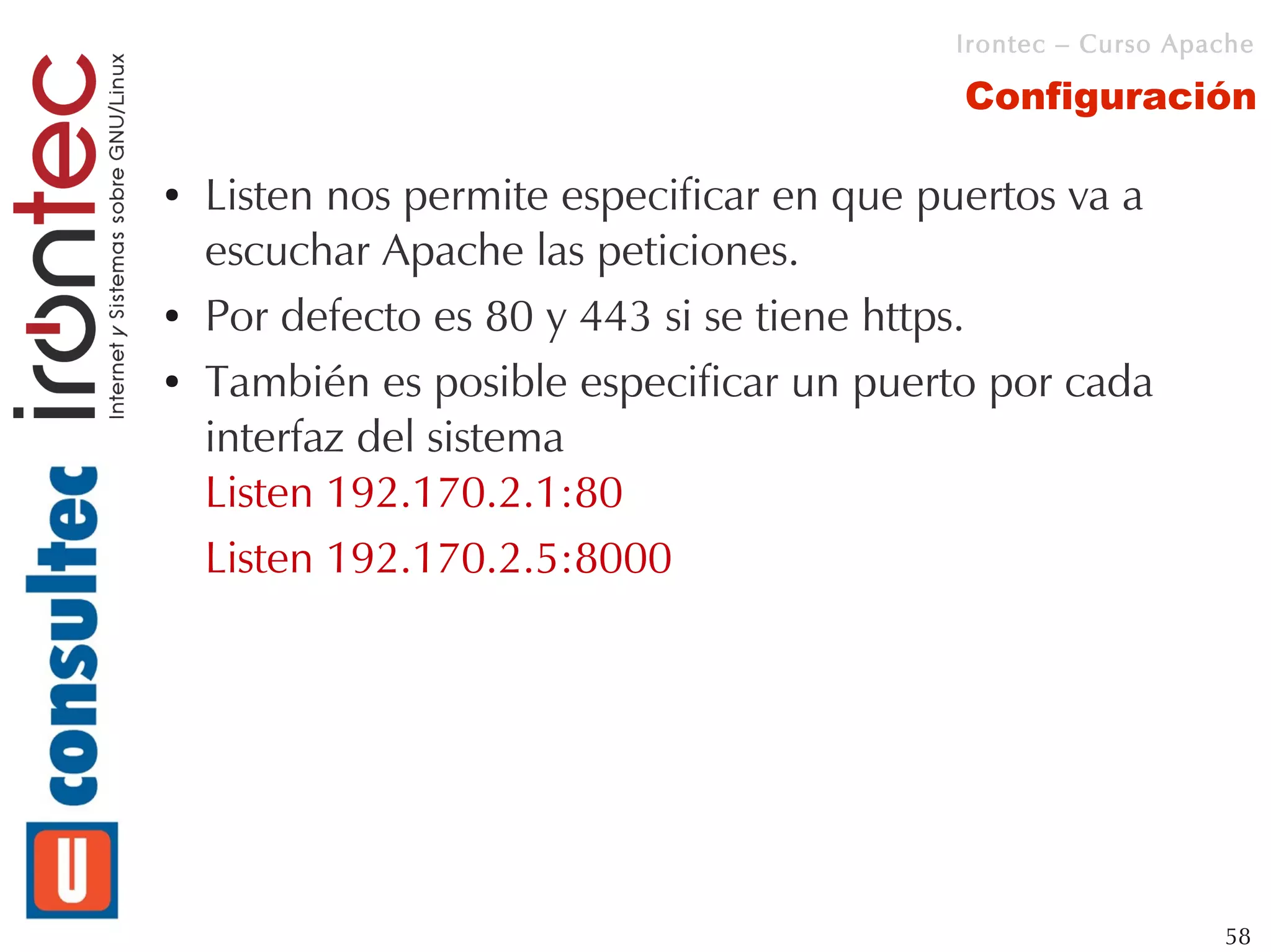 Irontec – Curso Apache

                                            Configuración

●   Listen nos permite especificar en que puertos va a
    escuchar Apache las peticiones.
●   Por defecto es 80 y 443 si se tiene https.
●   También es posible especificar un puerto por cada
    interfaz del sistema
    Listen 192.170.2.1:80
    Listen 192.170.2.5:8000




                                                              58
 