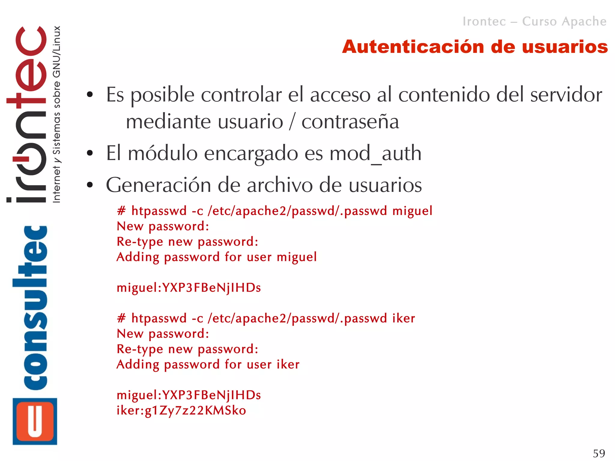 Irontec – Curso Apache

                                       Autenticación de usuarios

●   Es posible controlar el acceso al contenido del servidor
       mediante usuario / contraseña
●   El módulo encargado es mod_auth
●   Generación de archivo de usuarios
     # htpasswd -c /etc/apache2/passwd/.passwd miguel
     New password:
     Re-type new password:
     Adding password for user miguel

     miguel:YXP3FBeNjIHDs

     # htpasswd -c /etc/apache2/passwd/.passwd iker
     New password:
     Re-type new password:
     Adding password for user iker

     miguel:YXP3FBeNjIHDs
     iker:g1Zy7z22KMSko


                                                                           59
 