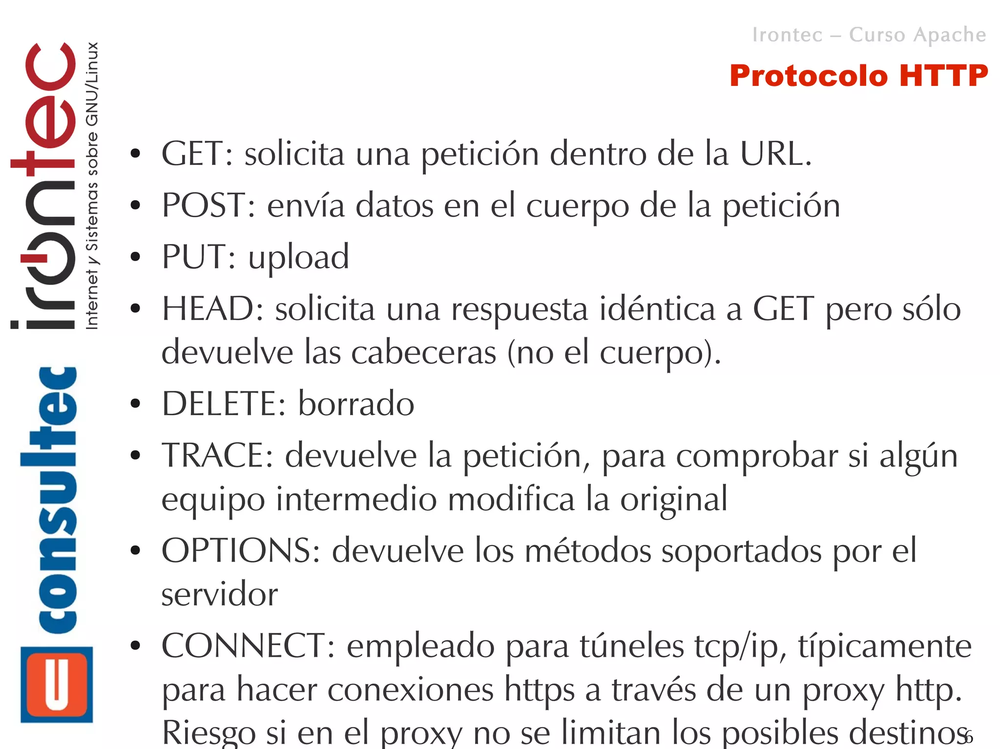 Irontec – Curso Apache

                                            Protocolo HTTP

●   GET: solicita una petición dentro de la URL.
●   POST: envía datos en el cuerpo de la petición
●   PUT: upload
●   HEAD: solicita una respuesta idéntica a GET pero sólo
    devuelve las cabeceras (no el cuerpo).
●   DELETE: borrado
●   TRACE: devuelve la petición, para comprobar si algún
    equipo intermedio modifica la original
●   OPTIONS: devuelve los métodos soportados por el
    servidor
●   CONNECT: empleado para túneles tcp/ip, típicamente
    para hacer conexiones https a través de un proxy http.
    Riesgo si en el proxy no se limitan los posibles destinos6
 