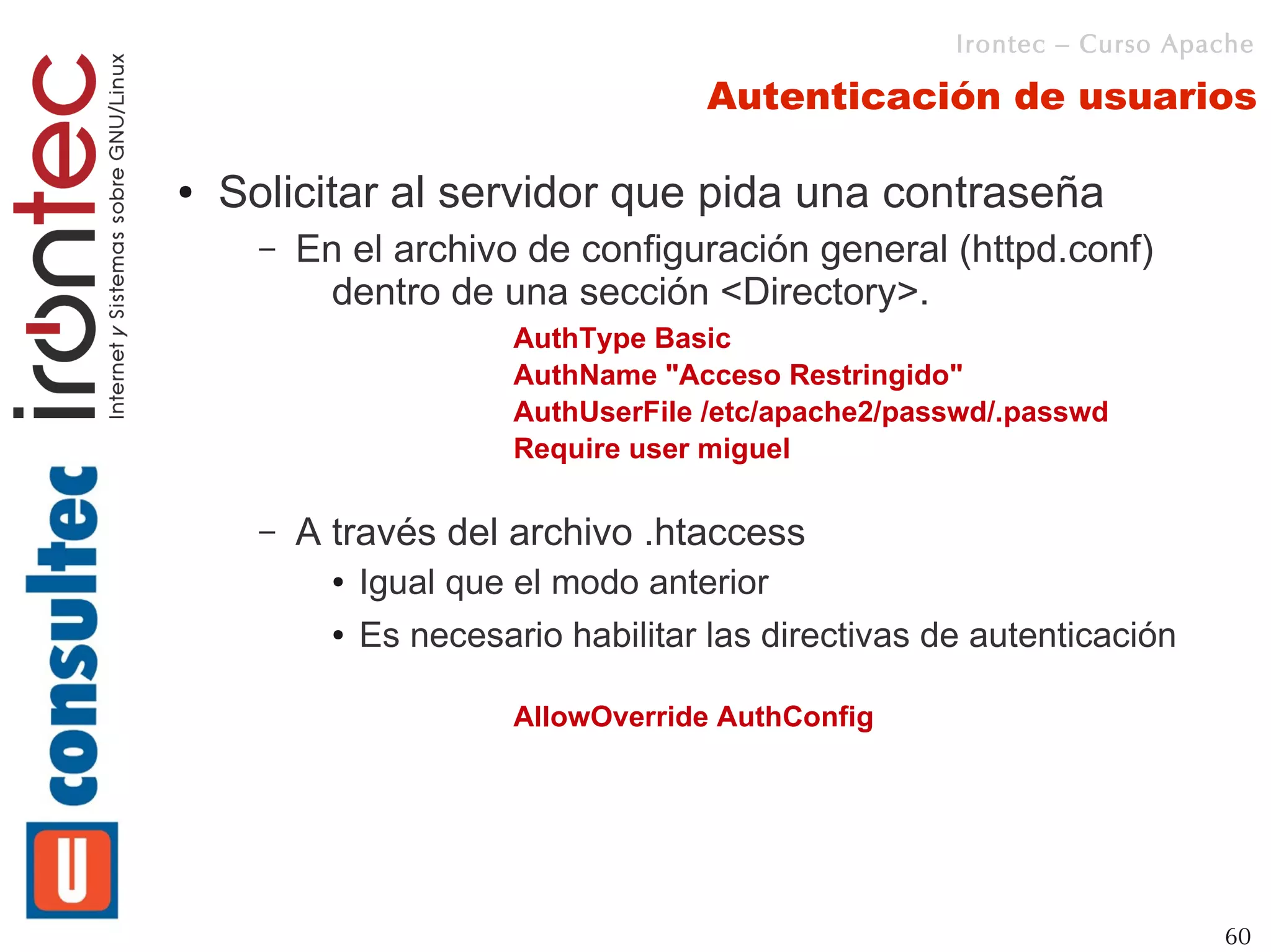 Irontec – Curso Apache

                                       Autenticación de usuarios

●   Solicitar al servidor que pida una contraseña
      –   En el archivo de configuración general (httpd.conf)
            dentro de una sección <Directory>.
                          AuthType Basic
                          AuthName "Acceso Restringido"
                          AuthUserFile /etc/apache2/passwd/.passwd
                          Require user miguel

      –   A través del archivo .htaccess
            ●   Igual que el modo anterior
            ●   Es necesario habilitar las directivas de autenticación

                          AllowOverride AuthConfig




                                                                          60
 